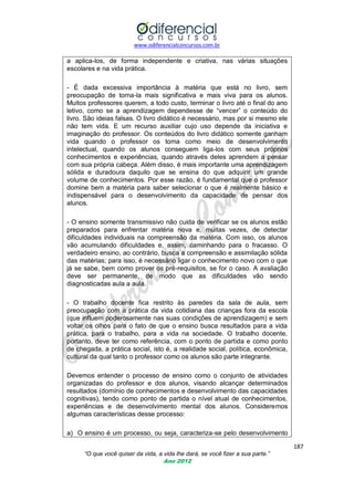 www.odiferencialconcursos.com.br

a aplica-los, de forma independente e criativa, nas várias situações
escolares e na vida prática.
- É dada excessiva importância à matéria que está no livro, sem
preocupação de torna-la mais significativa e mais viva para os alunos.
Muitos professores querem, a todo custo, terminar o livro até o final do ano
letivo, como se a aprendizagem dependesse de ―vencer‖ o conteúdo do
livro. São ideias falsas. O livro didático é necessário, mas por si mesmo ele
não tem vida. E um recurso auxiliar cujo uso depende da iniciativa e
imaginação do professor. Os conteúdos do livro didático somente ganham
vida quando o professor os toma como meio de desenvolvimento
intelectual, quando os alunos conseguem liga-los com seus próprios
conhecimentos e experiências, quando através deles aprendem a pensar
com sua própria cabeça. Além disso, é mais importante uma aprendizagem
sólida e duradoura daquilo que se ensina do que adquirir um grande
volume de conhecimentos. Por esse razão, é fundamental que o professor
domine bem a matéria para saber selecionar o que é realmente básico e
indispensável para o desenvolvimento da capacidade de pensar dos
alunos.
- O ensino somente transmissivo não cuida de verificar se os alunos estão
preparados para enfrentar matéria nova e, muitas vezes, de detectar
dificuldades individuais na compreensão da matéria. Com isso, os alunos
vão acumulando dificuldades e, assim, caminhando para o fracasso. O
verdadeiro ensino, ao contrário, busca a compreensão e assimilação sólida
das matérias; para isso, é necessário ligar o conhecimento novo com o que
já se sabe, bem como prover os pré-requisitos, se for o caso. A avaliação
deve ser permanente, de modo que as dificuldades vão sendo
diagnosticadas aula a aula.
- O trabalho docente fica restrito às paredes da sala de aula, sem
preocupação com a prática da vida cotidiana das crianças fora da escola
(que influem poderosamente nas suas condições de aprendizagem) e sem
voltar os olhos para o fato de que o ensino busca resultados para a vida
prática, para o trabalho, para a vida na sociedade. O trabalho docente,
portanto, deve ter como referência, com o ponto de partida e como ponto
de chegada, a prática social, isto é, a realidade social, política, econômica,
cultural da qual tanto o professor como os alunos são parte integrante.
Devemos entender o processo de ensino como o conjunto de atividades
organizadas do professor e dos alunos, visando alcançar determinados
resultados (domínio de conhecimentos e desenvolvimento das capacidades
cognitivas), tendo como ponto de partida o nível atual de conhecimentos,
experiências e de desenvolvimento mental dos alunos. Consideremos
algumas características desse processo:
a) O ensino é um processo, ou seja, caracteriza-se pelo desenvolvimento
187
“O que você quiser da vida, a vida lhe dará, se você fizer a sua parte.”
Ano 2012

 