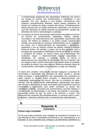 www.odiferencialconcursos.com.br

e transformação progressiva das capacidades intelectuais dos alunos
em direção ao domínio dos conhecimentos e habilidades, e sua
aplicação. Por isso, obedece a uma direção, orientando-se para
objetivos conscientemente definidos; implica passos gradativos, de
acordo com critérios de idade e preparo dos alunos. O desdobramento
desse processo tem um caráter intencional e sistemático, em virtude do
qual são requeridas as tarefas docentes de planejamento, direção das
atividades de ensino e aprendizagem e avaliação.
b) O processo de ensino visa alcançar determinados resultados em termos
de domínio de conhecimentos, habilidades, hábitos, atitudes,
convicções e de desenvolvimento das capacidades cognoscitivas dos
alunos. Na história da Didática e na prática escolar presente tem
existido uma propensão em acentuar unilateralmente ora os conteúdos
de ensino, ora o desenvolvimento de capacidades e habilidades,
separando o que se costuma chamar de aspecto material e aspecto
formal do ensino. Na verdade, o ensino une os dois aspectos, pois a
formação das capacidades e habilidades somente se efetiva em relação
a conteúdos da matéria, ao mesmo tempo que a assimilação dos
conteúdos requer o desenvolvimento dessas capacidades e
habilidades. Por exemplo, o professor auxilia os alunos a
desenvolverem sua capacidade de observação, não em si mesma, mas
em relação a fatos a serem observados e que fazem parte do conteúdo
da matéria de ensino; mas, para observar, os alunos precisam dispor de
conhecimentos, informações, procedimentos, ou seja, de conteúdos.
O ensino tem, portanto, como função principal assegurar o processo de
transmissão e assimilação dos conteúdos do saber escolar e, através
desse processo, o desenvolvimento das capacidades dos conteúdos do
saber escolar e, através desse processo, o desenvolvimento das
capacidades cognoscitivas dos alunos. Que são os conteúdos do saber
escolar? São os conhecimentos sistematizados, selecionados das bases
das ciências e dos modos de ação acumulados pela experiência social da
humanidade e organizados para serem ensinados na escola; são
habilidades e hábitos, vinculados aos conhecimentos, incluindo métodos e
procedimentos de aprendizagem e de estudo; são atitudes e convicções,
envolvendo modos de agir, de sentir e de enfrentar o mundo. Tais
elementos dos conteúdos são interdependentes, um atuando sobre o outro;
entretanto, o elemento unificador são os conhecimentos sistematizados.

3.
Resposta: B
Comentário
Ensinar exige curiosidade
Se há uma prática exemplar como negação da experiência formadora é a
que dificulta ou inibe a curiosidade do educando e, em consequência, a do
educador. É que o educador que, entregue a procedimentos autoritários ou
188
“O que você quiser da vida, a vida lhe dará, se você fizer a sua parte.”
Ano 2012

 