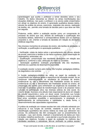 www.odiferencialconcursos.com.br

aprendizagem que auxilia o professor a tomar decisões sobre o seu
trabalho. Os dados relevantes se referem às várias manifestações das
situações didáticas, nas quais o professor e os alunos estão empenhados
em atingir os objetivos do ensino. A apreciação qualitativa desses dados,
através da análise de provas, exercícios, respostas dos alunos, realização
de tarefas, etc., permite uma tomada de decisão para o que deve ser feito
em seguida.
Podemos, então, definir a avaliação escolar como um componente do
processo de ensino que visa, através da verificação e qualificação dos
resultados obtidos, determinar a correspondência destes com os objetivos
propostos e, daí, orientar a tomada de decisões em relação às atividades
didáticas seguintes.
Nos diversos momentos do processo de ensino, são tarefas de avaliação: a
verificação, a qualificação e a apreciação qualitativa.
- Verificação: coleta de dados sobre o aproveitamento dos alunos, através
de provas, exercícios e tarefas ou de meios auxiliares, como observação de
desempenho, entrevistas, etc.
- Qualificação: comprovação dos resultados alcançados em relação aos
objetivos e, conforme o caso, atribuição de notas ou conceitos.
- Apreciação qualitativa: avaliação propriamente dita dos resultados,
referindo-os a padrões de desempenho esperados.
A avaliação escolar cumpre pelo menos três funções: pedagógico-didática,
de diagnóstico e de controle.
A função pedagógico-didática se refere ao papel da avaliação no
cumprimento dos objetivos gerais e específicos da educação escolar. Ao se
comprovar sistematicamente os resultados do processo de ensino,
evidencia-se ou não o atendimento das finalidades sociais do ensino,
evidencia-se ou não o atendimento das finalidades sociais do ensino, de
preparação dos alunos para enfrentarem as exigências da sociedade, de
inseri-los no processo global de transformação social e de propiciar meios
culturais de participação ativa nas diversas esferas da vida social. Ao
mesmo tempo, favorece uma atitude mais responsável do aluno em relação
ao estudo, assumindo-o como um dever social. Cumprindo sua função
didática, a avaliação contribui para a assimilação e fixação, pois a correção
dos erros cometidos possibilita o aprimoramento, a ampliação e o
aprofundamento de conhecimentos e habilidades e, desta forma, o
desenvolvimento das capacidades cognoscitivas.
A prática da avaliação em nossas escolas tem sido criticada sobretudo por
reduzir-se à sua função de controle, mediante a qual se faz uma
classificação quantitativa dos alunos relativa às notas que obtiveram nas
provas. Os professores não têm conseguido usar os procedimentos de
avaliação – que, sem dúvida, implicam o levantamento de dados por meio
de testes, trabalhos escritos etc. – para atender a sua função educativa. Em
relação aos objetivos, funções e papel da avaliação na melhoria das
atividades escolares e educativas, têm-se verificado na prática escolar
192
“O que você quiser da vida, a vida lhe dará, se você fizer a sua parte.”
Ano 2012

 