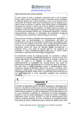 www.odiferencialconcursos.com.br

alguns equívocos que convém explicitar.
O mais comum é tornar a avaliação unicamente como o ato de aplicar
provas, atribuir notas e classificar os alunos. O professor reduz a avaliação
à cobrança daquilo que o aluno memorizou e usa a nota somente como
instrumento de controle. Ainda hoje há professores que se vangloriam por
deter o poder de aprovar ou reprovar. Essa atitude ignora a complexidade
de fatores que envolve o ensino, tais como os objetivos de formação, os
métodos e procedimentos do professor, a situação social dos alunos, as
condições e meios de organização do ensino, os requisitos prévios que têm
os alunos para assimilar matéria nova, as diferenças individuais, o nível de
desenvolvimento intelectual, as dificuldades de assimilação devidas a
condições sociais, econômicas, culturais adversas dos alunos.
Outro equívoco é utilizar a avaliação como recompensa aos ―bons‖ alunos e
punição para os desinteressados ou indisciplinados. As notas se
transformam em armas de intimidação e ameaça para uns e prêmios para
outros. É comum a prática de dar e tirar ―ponto‖ conforme o comportamento
do aluno, ou a preocupação excessiva pela exatidão da nota, às vezes
reprovando alunos por causa de décimos. Nestas circunstâncias, o
professor exclui o seu papel de docente, isto é, o de assegurar as
condições e meios pedagógico-didáticos para que os alunos sejam
estimulados e aprendam sem necessidade de intimidação.
O entendimento correto da avaliação consiste em considerar a relação
mútua entre os aspectos quantitativos e qualitativos. A escola cumpre uma
função determinada socialmente, a de introduzir as crianças e jovens no
mundo da cultura e do trabalho; tal objetivo social não surge
espontaneamente na experiência das crianças jovens, mas supõe as
perspectivas traçadas pela sociedade e um controle por parte do professor.
Por outro lado, a relação pedagógica requer a interdependência entre
influências externas e condições internas dos alunos; o professor deve
organizar o ensino, mas o seu objetivo é o desenvolvimento autônomo e
independente dos alunos. Desse modo, a quantificação deve transformar-se
em qualificação, isto é, numa apreciação qualitativa dos resultados
verificados.

7.
Resposta: D
Comentário
A função de diagnóstico permite identificar progressos e dificuldades dos
alunos e a atuação do professor que, por sua vez, determinam modificações
do processo de ensino para melhor cumprir as exigências dos objetivos. Na
prática escolar cotidiana, a função de diagnóstico é mais importante por que
é a que possibilita a avaliação do cumprimento da função pedagógicodidática e a que da sentido pedagógico à função de controle. A avaliação
diagnóstica ocorre no início, durante e no final do desenvolvimento das
aulas ou unidades didáticas. No início, verificam-se as condições prévias
dos alunos de modo a prepara-los para o estudo da matéria nova. Esta
193
“O que você quiser da vida, a vida lhe dará, se você fizer a sua parte.”
Ano 2012

 