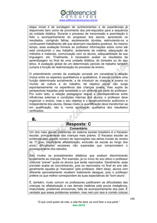 www.odiferencialconcursos.com.br

etapa inicial é de sondagem de conhecimentos e de experiências já
disponíveis bem como de provimento dos pré-requisitos para a sequência
da unidade didática. Durante o processo de transmissão e assimilação é
feito o acompanhamento do progresso dos alunos, apreciando os
resultados, corrigindo falhas, esclarecendo dúvidas, estimulando-os a
continuarem trabalhando até que alcancem resultados positivos. Ao mesmo
tempo, essa avaliação fornece ao professor informações sobre como ele
está conduzindo o seu trabalho: andamento da matéria, adequação de
métodos e materiais, comunicação com os alunos, adequabilidade da sua
linguagem, etc. Finalmente, é necessário avaliar os resultados da
aprendizagem no final de uma unidade didática, do bimestre ou do ano
letivo. A avaliação global de um determinado período de trabalho também
cumpre a função de realimentação do processo de ensino.
O entendimento correto da avaliação consiste em considerar a relação
mútua entre os aspectos quantitativos e qualitativos. A escola cumpre uma
função determinada socialmente, a de introduzir as crianças e jovens no
mundo da cultura e do trabalho; tal objetivo social não surge
espontaneamente na experiência das crianças jovens, mas supõe as
perspectivas traçadas pela sociedade e um controle por parte do professor.
Por outro lado, a relação pedagógica requer a interdependência entre
influências externas e condições internas dos alunos; o professor deve
organizar o ensino, mas o seu objetivo é o desenvolvimento autônomo e
independente dos alunos. Desse modo, a quantificação deve transformar-se
em qualificação, isto é, numa apreciação qualitativa dos resultados
verificados.

8.
Resposta: C
Comentário
Um dos mais graves problemas do sistema escolar brasileiro é o fracasso
escolar, principalmente das crianças mais pobres. O fracasso escolar se
evidencia pelo grande número de reprovações nas séries iniciais do ensino
de 1º grau, insuficiente alfabetização, exclusão da escola ao longo dos
anos, dificuldades escolares não superadas que comprometem o
prosseguimento dos estudos.
São muitos os procedimentos didáticos que acabam discriminando
socialmente as crianças. Por exemplo, já no início do ano letivo o professor
costuma ―prever‖ quais os alunos que serão reprovados. Geralmente, essa
previsão acaba se concretizando, pois os reprovados no final do ano são
geralmente aqueles já ―marcados‖ pelo professor. Além disso, alunos com
diferente aproveitamento recebem tratamento desigual, pois o professor
prefere os que melhor correspondem às suas expectativas de ―bom aluno‖.
É, também, muito comum os professores justificarem as dificuldades das
crianças na alfabetização e nas demais matérias pela pouca inteligência,
imaturidade, problemas emocionais, falta de acompanhamento dos pais. É
verdade que esses problemas existem, mas nem por isso é correto colocar
194
“O que você quiser da vida, a vida lhe dará, se você fizer a sua parte.”
Ano 2012

 