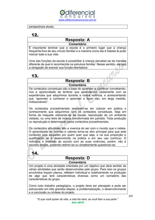 www.odiferencialconcursos.com.br

perspectivas atuais.

12.
Resposta: A
Comentário
É importante lembrar que a escola é o primeiro lugar que a criança
frequenta fora de seu círculo familiar e a maneira como ela é tratada lá pode
marcar toda a sua vida.
Uma das funções da escola é possibilitar à criança perceber-se de maneira
diferente da qual é reconhecida na estrutura familiar. Nesse sentido, ela tem
a obrigação de exercer sua função libertadora.

13.
Resposta: B
Comentário
Os conteúdos conceituais são a base do aprender a conhecer concebendonos a oportunidade de lembrar que aprendemos vastamente com as
experiências que adquirimos durante a nossa vivência, e acrescentando
que ―aprender a conhecer e aprender a fazer são, em larga medida,
indissociáveis‖.
Os conteúdos procedimentais resumem-se em colocar em prática o
conhecimento que adquirimos com os conteúdos conceituais. Seja em
forma de maquete utilizando-se de escala, reprodução de um ambiente
visitado, ou uma letra de música transformada em paródia. Toda produção
ou reprodução é determinado pelos conteúdos procedimentais.
Os conteúdos atitudinais são a vivencia do ser com o mundo que o rodeia.
O aprendizado de normas e valores torna-se alvo principal para que este
conteúdo seja adquirido por quem quer que seja, e na sua proporção e
qualificação só é desenvolvido na prática e em seu uso contínuo. O
indivíduo é moldado de acordo com as suas vivências, porém, não é
escravo destas, podendo redimir-se ou simplesmente questionar-se.

14.
Resposta: D
Comentário
Um projeto é uma atividade orientada por um objetivo que dará sentido às
várias atividades que serão desenvolvidas pelo grupo. Para isso os grupos
envolvidos traçam planos, refletem individual e coletivamente na produção
de algo que terá características diversas como um somatório das
características do grupo.
Como todo trabalho pedagógico, o projeto deve ser planejado e pode ser
estruturado em três grandes etapas: a problematização, o desenvolvimento
e a conclusão ou síntese do projeto.
197
“O que você quiser da vida, a vida lhe dará, se você fizer a sua parte.”
Ano 2012

 
