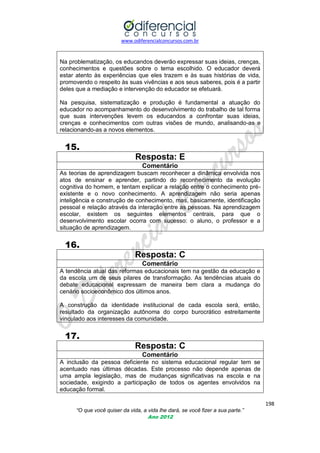 www.odiferencialconcursos.com.br

Na problematização, os educandos deverão expressar suas ideias, crenças,
conhecimentos e questões sobre o tema escolhido. O educador deverá
estar atento às experiências que eles trazem e às suas histórias de vida,
promovendo o respeito às suas vivências e aos seus saberes, pois é a partir
deles que a mediação e intervenção do educador se efetuará.
Na pesquisa, sistematização e produção é fundamental a atuação do
educador no acompanhamento do desenvolvimento do trabalho de tal forma
que suas intervenções levem os educandos a confrontar suas ideias,
crenças e conhecimentos com outras visões de mundo, analisando-as e
relacionando-as a novos elementos.

15.
Resposta: E
Comentário
As teorias de aprendizagem buscam reconhecer a dinâmica envolvida nos
atos de ensinar e aprender, partindo do reconhecimento da evolução
cognitiva do homem, e tentam explicar a relação entre o conhecimento préexistente e o novo conhecimento. A aprendizagem não seria apenas
inteligência e construção de conhecimento, mas, basicamente, identificação
pessoal e relação através da interação entre as pessoas. Na aprendizagem
escolar, existem os seguintes elementos centrais, para que o
desenvolvimento escolar ocorra com sucesso: o aluno, o professor e a
situação de aprendizagem.

16.
Resposta: C
Comentário
A tendência atual das reformas educacionais tem na gestão da educação e
da escola um de seus pilares de transformação. As tendências atuais do
debate educacional expressam de maneira bem clara a mudança do
cenário socioeconômico dos últimos anos.
A construção da identidade institucional de cada escola será, então,
resultado da organização autônoma do corpo burocrático estreitamente
vinculado aos interesses da comunidade.

17.
Resposta: C
Comentário
A inclusão da pessoa deficiente no sistema educacional regular tem
acentuado nas últimas décadas. Este processo não depende apenas
uma ampla legislação, mas de mudanças significativas na escola e
sociedade, exigindo a participação de todos os agentes envolvidos
educação formal.

se
de
na
na

198
“O que você quiser da vida, a vida lhe dará, se você fizer a sua parte.”
Ano 2012

 