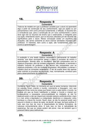 www.odiferencialconcursos.com.br

18.
Resposta: B
Comentário
Trata-se de modelo em que o professor acredita que o aluno só aprenderá
algo a partir da construção de seu conhecimento, seja por ações ou por
pensamentos e tem como princípio fundamental, a reflexão. O docente tem
a consciência que, para a construção de um novo conhecimento o aluno
deve agir sob os recursos de ensino que o estimularão, o instigarão para
sua ação, entendendo assim, que os recursos utilizados por ele deverão ser
significativos para o aluno. Nessa concepção existe um equilíbrio nas
atuações, não sendo suficiente ao aluno exercer atividades impostas pelo
professor. O interesse, bem como a ação, são fundamentais para que
ocorra a aprendizagem.

19.
Resposta: A
Comentário
A avaliação é uma tarefa didática necessária e permanente do trabalho
docente, que deve acompanhar passo a passo o processo de ensino e
aprendizagem. Através dela, os resultados, que são comparados com os
objetivos propostos, afim de contatar progressos, dificuldades, e reorientar o
trabalho conjunto do professor e dos alunos são comparados com os
objetivos propostos, a fim de contestar progressos, dificuldades, e orientar o
trabalho para as correções necessárias. O ato de avaliar deve não apenas
estar inserido no processo de educação, mas, normalmente, contribuir para
pleno desenvolvimento do profissional.

20.
Resposta: B
Comentário
Conforme Paulo Freire, no momento em que os seres humanos, intervindo
no suporte, foram criando o mundo, inventando a linguagem, com que
passaram a dar nome às coisas que faziam com a ação sobre o mundo, na
medida em que se foram habilitando a inteligir o mundo e criaram por
consequência a necessária comunicabilidade do inteligido, já não foi
possível existir a não ser disponível à tensão radical e profunda entre o bem
e o mal, entre a dignidade e a indignidade, decência e o despudor, entre
boniteza e a feiura do mundo. Quem dizer, já não foi possível existir sem
assumir o direito e o dever de optar, de decidir, de lugar, de fazer política. E
tudo isso nos traz de novo à imperiosidade da prática formadora, de
natureza eminentemente ética. E tudo isso no traz à radicalidade de
esperança. Sei que as coisas podem até piorar, mas sei também que é
possível intervir para melhorá-las.

21.
199
“O que você quiser da vida, a vida lhe dará, se você fizer a sua parte.”
Ano 2012

 