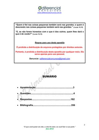www.odiferencialconcursos.com.br

“Quem é fiel nas coisas pequenas também será nas grandes; e quem é
desonesto nas coisas pequenas também será nas grandes.” (Lucas 16,10)
“E, se não forem honestos com o que é dos outros, quem lhes dará o
que é de vocês?” (Lucas 16,12).

Regras para uso desta apostila
É proibida a distribuição de arquivos protegidos por direitos autorais.
Portanto, é proibida a distribuição desta apostila por qualquer meio. Ela
serve apenas para uso pessoal.
Denuncie: odiferencialconcursos@gmail.com

SUMÁRIO

 Apresentação..........................................................3
 Questões..................................................................4
 Respostas............................................................182
 Bibliografia...........................................................356

2
“O que você quiser da vida, a vida lhe dará, se você fizer a sua parte.”
Ano 2012

 