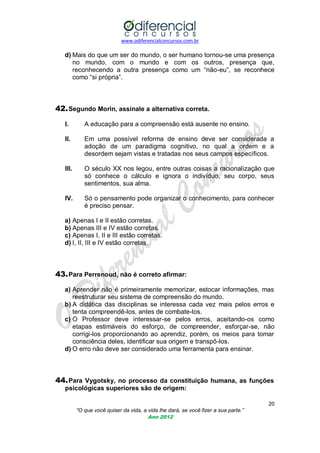 www.odiferencialconcursos.com.br

d) Mais do que um ser do mundo, o ser humano tornou-se uma presença
no mundo, com o mundo e com os outros, presença que,
reconhecendo a outra presença como um ―não-eu‖, se reconhece
como ―si própria‖.

42. Segundo Morin, assinale a alternativa correta.
I.

A educação para a compreensão está ausente no ensino.

II.

Em uma possível reforma de ensino deve ser considerada a
adoção de um paradigma cognitivo, no qual a ordem e a
desordem sejam vistas e tratadas nos seus campos específicos.

III.

O século XX nos legou, entre outras coisas a racionalização que
só conhece o cálculo e ignora o indivíduo, seu corpo, seus
sentimentos, sua alma.

IV.

Só o pensamento pode organizar o conhecimento, para conhecer
é preciso pensar.

a) Apenas I e II estão corretas.
b) Apenas III e IV estão corretas.
c) Apenas I, II e III estão corretas.
d) I, II, III e IV estão corretas.

43. Para Perrenoud, não é correto afirmar:
a) Aprender não é primeiramente memorizar, estocar informações, mas
reestruturar seu sistema de compreensão do mundo.
b) A didática das disciplinas se interessa cada vez mais pelos erros e
tenta compreendê-los, antes de combate-los.
c) O Professor deve interessar-se pelos erros, aceitando-os como
etapas estimáveis do esforço, de compreender, esforçar-se, não
corrigi-los proporcionando ao aprendiz, porém, os meios para tomar
consciência deles, identificar sua origem e transpô-los.
d) O erro não deve ser considerado uma ferramenta para ensinar.

44. Para Vygotsky, no processo da constituição humana, as funções
psicológicas superiores são de origem:
20
“O que você quiser da vida, a vida lhe dará, se você fizer a sua parte.”
Ano 2012

 