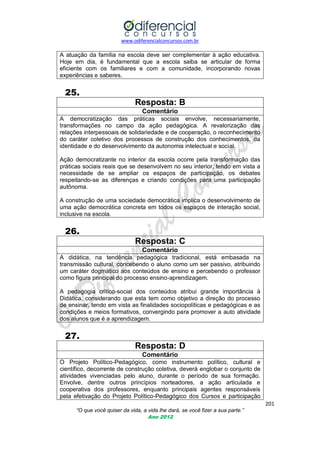 www.odiferencialconcursos.com.br

A atuação da família na escola deve ser complementar à ação educativa.
Hoje em dia, é fundamental que a escola saiba se articular de forma
eficiente com os familiares e com a comunidade, incorporando novas
experiências e saberes.

25.
Resposta: B
Comentário
A democratização das práticas sociais envolve, necessariamente,
transformações no campo da ação pedagógica. A revalorização das
relações interpessoais de solidariedade e de cooperação, o reconhecimento
do caráter coletivo dos processos de construção dos conhecimentos, da
identidade e do desenvolvimento da autonomia intelectual e social.
Ação democratizante no interior da escola ocorre pela transformação das
práticas sociais reais que se desenvolvem no seu interior, tendo em vista a
necessidade de se ampliar os espaços de participação, os debates
respeitando-se as diferenças e criando condições para uma participação
autônoma.
A construção de uma sociedade democrática implica o desenvolvimento de
uma ação democrática concreta em todos os espaços de interação social,
inclusive na escola.

26.
Resposta: C
Comentário
A didática, na tendência pedagógica tradicional, está embasada na
transmissão cultural, concebendo o aluno como um ser passivo, atribuindo
um caráter dogmático aos conteúdos de ensino e percebendo o professor
como figura principal do processo ensino-aprendizagem.
A pedagogia crítico-social dos conteúdos atribui grande importância à
Didática, considerando que esta tem como objetivo a direção do processo
de ensinar, tendo em vista as finalidades sociopolíticas e pedagógicas e as
condições e meios formativos, convergindo para promover a auto atividade
dos alunos que é a aprendizagem.

27.
Resposta: D
Comentário
O Projeto Político-Pedagógico, como instrumento político, cultural e
científico, decorrente de construção coletiva, deverá englobar o conjunto de
atividades vivenciadas pelo aluno, durante o período de sua formação.
Envolve, dentre outros princípios norteadores, a ação articulada e
cooperativa dos professores, enquanto principais agentes responsáveis
pela efetivação do Projeto Político-Pedagógico dos Cursos e participação
201
“O que você quiser da vida, a vida lhe dará, se você fizer a sua parte.”
Ano 2012

 