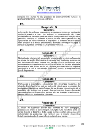 www.odiferencialconcursos.com.br

conjunta dos alunos no seu processo de desenvolvimento humano e
profissional de forma contínua e autônoma.

28.
Resposta: B
Comentário
A formação do professor pesquisador se apresenta como um movimento
contra-hegemônico e como um estímulo à implementação de novas
modalidades de formação, onde se acorda os argumentos da relação entre
pesquisa, formação do professor e prática docente. Nessa perspectiva, ao
apropriar-se de novos conceitos e linguagens, o professor situa-se como
leitor crítico de si e de sua circunstância, de modo a investigar sua ação e
renovar sua prática, tornando-se um professor reflexivo.

29.
Resposta: F
Comentário
Na instituição educacional, o orientador educacional é um dos profissionais
da equipe de gestão. Ele trabalha diretamente com os alunos, ajudando-os
em seu desenvolvimento pessoal; em parceria com os professores, para
compreender o comportamento dos estudantes e agir de maneira adequada
em relação a eles; com a escola, na organização e realização da proposta
pedagógica; e com a comunidade, orientando, ouvindo e dialogando com
pais e responsáveis.

30.
Resposta: F
Comentário
Professores e orientadores educacionais têm diferenças marcantes de
atuação. O profissional de sala de aula está voltado para o processo de
ensino-aprendizagem na especificidade de sua área de conhecimento. Já o
orientador não tem currículo a seguir. Seu compromisso é com a formação
permanente no que diz respeito a valores, atitudes, emoções e sentimentos,
sempre discutindo, analisando e criticando.

31.
Resposta: F
Comentário
A função do supervisor escolar está centrada na ação pedagógica,
processos de ensino e aprendizagem. É função muito importante junto ao
corpo docente e discente e toda equipe técnica escolar; não apenas um
solucionador de problemas, mas também que o mesmo desenvolva
trabalhos relacionados à prevenção da indisciplina na escola.

202
“O que você quiser da vida, a vida lhe dará, se você fizer a sua parte.”
Ano 2012

 