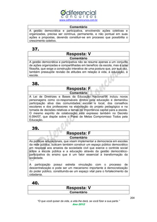 www.odiferencialconcursos.com.br

Comentário
A gestão democrática e participativa, envolvendo ações coletivas e
organizadas, precisa ser contínua, permanente, e não pontual em suas
ações e propostas, devendo constituir-se em processo que possibilita o
crescimento coletivo.

37.
Resposta: V
Comentário
A gestão democrática e participativa não se resume apenas a um conjunto
de ações organizadas e compartilhadas em benefício da escola, mas é uma
filosofia, que exige a construção interativa de uma postura que, por sua vez,
também pressupõe revisão de atitudes em relação à vida, à educação, à
escola.

38.
Resposta: F
Comentário
A Lei de Diretrizes e Bases da Educação Nacional/96 incluiu novos
personagens como co-responsáveis diretos pela educação e demandou
participação ativa das comunidades escolar e local, dos conselhos
escolares e dos professores na elaboração do projeto pedagógico e na
tomada de decisões relativas a temas de importância capital para a escola.
O mesmo espírito de colaboração está expresso também no Decreto
6.094/07, que dispõe sobre o Plano de Metas Compromisso Todos pela
Educação.

39.
Resposta: F
Comentário
As políticas educacionais, que visam implementar a democracia em escolas
da rede pública, buscam também construir um espaço público democrático
em resposta aos anseios da sociedade civil que exerce o controle social
sobre a escola pública e a educação através da gestão democráticoparticipativa do ensino que é um fator essencial à transformação da
sociedade.
A participação possui estreita vinculação com o processo de
descentralização e pode ser um mecanismo importante à democratização
do poder público, constituindo-se um espaço vital para o fortalecimento da
cidadania.

40.
Resposta: V
Comentário
204
“O que você quiser da vida, a vida lhe dará, se você fizer a sua parte.”
Ano 2012

 
