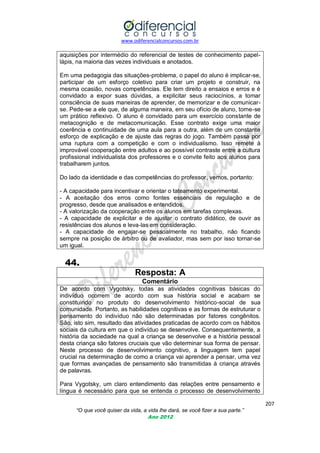 www.odiferencialconcursos.com.br

aquisições por intermédio do referencial de testes de conhecimento papellápis, na maioria das vezes individuais e anotados.
Em uma pedagogia das situações-problema, o papel do aluno é implicar-se,
participar de um esforço coletivo para criar um projeto e construir, na
mesma ocasião, novas competências. Ele tem direito a ensaios e erros e é
convidado a expor suas dúvidas, a explicitar seus raciocínios, a tomar
consciência de suas maneiras de aprender, de memorizar e de comunicarse. Pede-se a ele que, de alguma maneira, em seu ofício de aluno, torne-se
um prático reflexivo. O aluno é convidado para um exercício constante de
metacognição e de metacomunicação. Esse contrato exige uma maior
coerência e continuidade de uma aula para a outra, além de um constante
esforço de explicação e de ajuste das regras do jogo. Também passa por
uma ruptura com a competição e com o individualismo. Isso remete à
improvável cooperação entre adultos e ao possível contraste entre a cultura
profissional individualista dos professores e o convite feito aos alunos para
trabalharem juntos.
Do lado da identidade e das competências do professor, vemos, portanto:
- A capacidade para incentivar e orientar o tateamento experimental.
- A aceitação dos erros como fontes essenciais de regulação e de
progresso, desde que analisados e entendidos.
- A valorização da cooperação entre os alunos em tarefas complexas.
- A capacidade de explicitar e de ajustar o contrato didático, de ouvir as
resistências dos alunos e leva-las em consideração.
- A capacidade de engajar-se pessoalmente no trabalho, não ficando
sempre na posição de árbitro ou de avaliador, mas sem por isso tornar-se
um igual.

44.
Resposta: A
Comentário
De acordo com Vygotsky, todas as atividades cognitivas básicas do
indivíduo ocorrem de acordo com sua história social e acabam se
constituindo no produto do desenvolvimento histórico-social de sua
comunidade. Portanto, as habilidades cognitivas e as formas de estruturar o
pensamento do indivíduo não são determinadas por fatores congênitos.
São, isto sim, resultado das atividades praticadas de acordo com os hábitos
sociais da cultura em que o indivíduo se desenvolve. Consequentemente, a
história da sociedade na qual a criança se desenvolve e a história pessoal
desta criança são fatores cruciais que vão determinar sua forma de pensar.
Neste processo de desenvolvimento cognitivo, a linguagem tem papel
crucial na determinação de como a criança vai aprender a pensar, uma vez
que formas avançadas de pensamento são transmitidas à criança através
de palavras.
Para Vygotsky, um claro entendimento das relações entre pensamento e
língua é necessário para que se entenda o processo de desenvolvimento
207
“O que você quiser da vida, a vida lhe dará, se você fizer a sua parte.”
Ano 2012

 