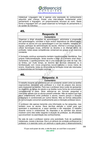 www.odiferencialconcursos.com.br

intelectual. Linguagem não é apenas uma expressão do conhecimento
adquirido pela criança. Existe uma inter-relação fundamental entre
pensamento e linguagem, um proporcionando recursos ao outro. Desta
forma a linguagem tem um papel essencial na formação do pensamento e
do caráter do indivíduo.

45.
Resposta: B
Comentário
Organizar e dirigir situações de aprendizagem, administrar a progressão
das aprendizagens, conceber e fazer evoluir dispositivos de diferenciação,
envolver os alunos em sua aprendizagem e em seu trabalho, trabalhar em
equipe, participar da administração da escola, informar e envolver os pais,
utilizar tecnologias novas, enfrentar os deveres e os dilemas éticos da
profissão: todas essas competências conservam-se graças a um exercício
constante.
A formação contínua acompanha também transformações identitárias. Sua
própria institucionalização, ainda recente e frágil, é o primeiro sinal disso.
Certamente, o aperfeiçoamento não é uma invenção que date de hoje. Ele
se limitou, por muito tempo, ao domínio das técnicas artesanais ou à
familiarização com novos programas, novos métodos e novos meios de
ensino. Atualmente, todas as dimensões da formação inicial são retomadas
e desenvolvidas em formação contínua.

46.
Resposta: A
Comentário
O trabalho docente se caracteriza por um constante vaivém entre as tarefas
cognoscitivas colocadas pelo professor e o nível de preparo dos alunos
para resolverem as tarefas. Para isso o professor deve cuidar de apresentar
os objetivos, os temas de estudo e as tarefas numa forma de comunicação
compreensível e clara. Deve esforçar-se em formular perguntas e
instruções verbais que os alunos possam entender. Não se espera que haja
pleno entendimento entre professor e alunos, mesmo porque a situação
pedagógica é condicionada por outros fatores. Mas as formas adequadas
de comunicação concorrem positivamente para a interação professor-aluno.
O professor não apenas transmite uma informação ou faz perguntas, mas
também ouve os alunos. Deve dar-lhes atenção e cuidar para que
aprendam a expressar-se, a expor opiniões e dar respostas. O trabalho
docente nunca é unidirecional. As respostas e as opiniões dos alunos
mostram como eles estão reagindo à atuação do professor, às dificuldades
que encontram na assimilação dos conhecimentos.
Na sala de aula o professor exerce uma autoridade, fruto de qualidades
intelectuais, morais e técnicas. Ela é um atributo da condição profissional do
professor e é exercida como um estímulo e ajuda para o desenvolvimento
208
“O que você quiser da vida, a vida lhe dará, se você fizer a sua parte.”
Ano 2012

 