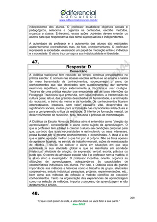 www.odiferencialconcursos.com.br

independente dos alunos. O professor estabelece objetivos sociais e
pedagógicos, seleciona e organiza os conteúdos, escolhe métodos,
organiza a classe. Entretanto, essas ações docentes devem orientar os
alunos para que respondam a elas como sujeitos ativos e independentes.
A autoridade do professor e a autonomia dos alunos são realidades
aparentemente contraditórias mas, de fato, complementares. O professor
representa a sociedade, exercendo um papel de mediação entre o indivíduo
e a sociedade. O aluno traz consigo a sua individualidade e liberdade.

47.
Resposta: D
Comentário
A didática tradicional tem resistido ao tempo, continua prevalecendo na
prática escolar. É comum nas nossas escolas atribuir-se ao ensino a tarefa
de mera transmissão de conhecimentos, sobrecarregar o aluno de
conhecimentos que são decorados sem questionamento, dar somente
exercícios repetitivos, impor externamente a disciplina e usar castigos.
Trata-se de uma prática escolar que empobrece até as boas intenções da
Pedagogia Tradicional que pretendia, com seus métodos, a transmissão da
cultura geral, isto é, das grandes descobertas da humanidade, e a formação
do raciocínio, o treino da mente e da vontade. Os conhecimentos ficaram
estereotipados, insossos, sem valor educativo vital, desprovidos de
significados sociais, inúteis para a formação das capacidades intelectuais e
para a compreensão crítica da realidade. O intento de formação mental, de
desenvolvimento do raciocínio, ficou reduzido a práticas de memorização.
A Didática da Escola Nova ou Didática ativa é entendida como ―direção da
aprendizagem‖, considerando o aluno como sujeito da aprendizagem. O
que o professor tem a fazer é colocar o aluno em condições propiciar para
que, partindo das suas necessidades e estimulando os seus interesses,
possa buscar por si mesmo conhecimentos e experiências. A ideia é a de
que o aluno aprende melhor o que faz por si próprio. Não se trata apenas
de aprender fazendo, no sentido de trabalho manual, ações de manipulação
de objetos. Trata-se de colocar o aluno em situações em que seja
mobilizada a sua atividade global e que se manifesta em atividade
intelectual, atividade de criação, de expressão verbal, escrita, plástica ou
outro tipo. O centro da atividade escolar não é o professor nem a matéria, é
o aluno ativo e investigador. O professor incentiva, orienta, organiza as
situações de aprendizagem, adequando-as às capacidades de
características individuais dos alunos. Por isso, a Didática ativa dá grande
importância aos métodos e técnicas como o trabalho de grupo, atividades
cooperativas, estudo individual, pesquisas, projetos, experimentações, etc.,
bem como aos métodos de reflexão e método científico de descobrir
conhecimentos. Tanto na organização das experiências de aprendizagem
como na seleção de métodos, importa o processo de aprendizagem e não
diretamente o ensino.

48.
209
“O que você quiser da vida, a vida lhe dará, se você fizer a sua parte.”
Ano 2012

 