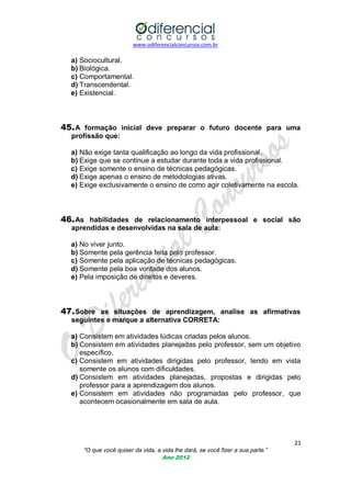 www.odiferencialconcursos.com.br

a) Sociocultural.
b) Biológica.
c) Comportamental.
d) Transcendental.
e) Existencial.

45. A formação inicial deve preparar o futuro docente para uma
profissão que:
a) Não exige tanta qualificação ao longo da vida profissional.
b) Exige que se continue a estudar durante toda a vida profissional.
c) Exige somente o ensino de técnicas pedagógicas.
d) Exige apenas o ensino de metodologias ativas.
e) Exige exclusivamente o ensino de como agir coletivamente na escola.

46. As habilidades de relacionamento interpessoal e social são
aprendidas e desenvolvidas na sala de aula:
a) No viver junto.
b) Somente pela gerência feita pelo professor.
c) Somente pela aplicação de técnicas pedagógicas.
d) Somente pela boa vontade dos alunos.
e) Pela imposição de direitos e deveres.

47. Sobre as situações de aprendizagem, analise as afirmativas
seguintes e marque a alternativa CORRETA:
a) Consistem em atividades lúdicas criadas pelos alunos.
b) Consistem em atividades planejadas pelo professor, sem um objetivo
específico.
c) Consistem em atividades dirigidas pelo professor, tendo em vista
somente os alunos com dificuldades.
d) Consistem em atividades planejadas, propostas e dirigidas pelo
professor para a aprendizagem dos alunos.
e) Consistem em atividades não programadas pelo professor, que
acontecem ocasionalmente em sala de aula.

21
“O que você quiser da vida, a vida lhe dará, se você fizer a sua parte.”
Ano 2012

 