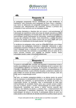 www.odiferencialconcursos.com.br

49.
Resposta: B
Comentário
A pedagogia progressista tem-se manifestado em três tendências: a
libertadora, mais conhecida como pedagogia de Paulo Freire, a libertária,
que reúne os defensores da autogestão pedagógica; a crítico-social dos
conteúdos que, diferentemente das anteriores, acentua a primazia dos
conteúdos no seu confronto com as realidades sociais.
As versões libertadora e libertária têm em comum o anti-autoritarismo, a
valorização da experiência vivida como base da relação educativa e a ideia
de autogestão pedagógica. Em função disso, dão mais valor ao processo de
aprendizagem grupal (participação em discussões, assembleias, votações)
do que aos conteúdos de ensino. Como decorrência, a prática educativa
somente faz sentido numa prática social junto ao povo, razão pela qual
preferem as modalidades de educação popular ―não-formal‖.
A tendência da pedagogia crítico social de conteúdos propõe uma síntese
superadora das pedagogias tradicional e renovada, valorizando a ação
pedagógica enquanto inserida na prática social concreta. Entende a escola
como mediação entre o individual e o social, exercendo aí a articulação
entre a transmissão dos conteúdos e a assimilação ativa por parte de um
aluno concreto (inserido num contexto de relações sociais); dessa
articulação resulta o saber criticamente reelaborado.

50.
Resposta: C
Comentário
O ensino é uma tarefa real, concreta, que expressa o compromisso social e
político do professor, pois o domínio das habilidades de ler e escrever, dos
conhecimentos científicos da História, da Geografia, da Matemática e das
Ciências, é requisito para a participação dos alunos na vida profissional, na
vida política e sindical, e para enfrentar situações, problemas e desafios da
vida prática. Um ensino de baixa qualidade empurra as crianças, cada vez
mais, para a marginalização social.
Há, pois, um trabalho pedagógico-didático a se efetivar dentro da escola
que se expressa no planejamento do ensino, na formulação dos objetivos,
na seleção dos conteúdos, no aprimoramento de métodos de ensino, na
organização escolar, na avaliação. Ligar a escolarização às lutas pela
democratização da sociedade implica, pois, que a escola cumpra a tarefa
que lhe é própria: prover o ensino. Democratização do ensino significa,
basicamente, possibilitar aos alunos o melhor domínio possível das
matérias, dos métodos de estudo, e, através disso, o desenvolvimento de
suas capacidades e habilidades intelectuais, com especial destaque à
aprendizagem da leitura e da escrita. A participação efetiva do povo nas
lutas sociais e nas instâncias de decisão econômica e política requer que se
211
“O que você quiser da vida, a vida lhe dará, se você fizer a sua parte.”
Ano 2012

 
