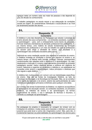 www.odiferencialconcursos.com.br

agregue nelas um número cada vez maior de pessoas e isto depende do
grau de difusão do conhecimento.
O trabalho pedagógico na escola requer a sua adequação às condições
sociais de origem, às características individuais e socioculturais e ao nível
de rendimento escolar dos alunos.

51.
Resposta: D
Comentário
A didática é uma das disciplinas da Pedagogia que estuda o processo de
ensino através dos seus componentes – os conteúdos escolares, o ensino e
a aprendizagem – para, com o embasamento numa teoria da educação,
formular diretrizes orientadoras da atividade profissional dos professores. E,
ao mesmo tempo, uma matéria de estudo fundamental na formação
profissional dos professores e um meio de trabalho do qual os professores
se servem para dirigir a atividade de ensino, cujo resultado é a
aprendizagem dos conteúdos escolares pelos alunos.
Definindo-se como mediação escolar dos objetivos e conteúdos do ensino,
a Didática investiga as condições e formas que vigoram no ensino e, ao
mesmo tempo, os fatores reais (sociais, políticos, culturais, psicossociais)
condicionantes das relações entre a docência e a aprendizagem. Ou seja,
destacando a instrução e o ensino como elementos primordiais do processo
pedagógico escolar, traduz objetivos sociais e políticos em objetivos de
ensino, seleciona e organiza os conteúdos e métodos e, ao estabelecer as
conexões entre ensino e aprendizagem, indica princípios e diretrizes que
irão regular a ação didática.
A didática tem muitos pontos em comum com as metodologias específicas
de ensino. Elas são as fontes da investigação Didática, ao lado da
Psicologia da Educação e da Sociologia da Educação. Mas, ao se constituir
como teoria da instrução e do ensino, abstrai das particularidades de cada
matéria para generalizar princípios e diretrizes para qualquer uma delas.
Em síntese, são temas fundamentais da Didática: os objetivos sociopolíticos
e pedagógicos da educação escolar, os conteúdos escolares, os princípios
didáticos, os métodos de ensino e de aprendizagem, as formas
organizativas do ensino, o uso e aplicação de técnicas e recursos, o
controle e a avaliação da aprendizagem.

52.
Resposta: E
Comentário
Na pedagogia de projetos é necessário ter coragem de romper com as
limitações do cotidiano, muitas vezes auto-impostas, e delinear um percurso
possível que pode levar a outros não imaginados a priori. Mas, para isto, é
fundamental repensar as potencialidades de aprendizagem dos alunos para
212
“O que você quiser da vida, a vida lhe dará, se você fizer a sua parte.”
Ano 2012

 
