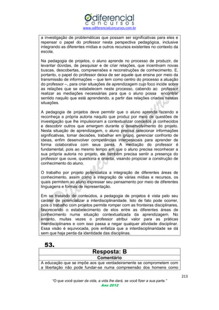 www.odiferencialconcursos.com.br

a investigação de problemáticas que possam ser significativas para eles e
repensar o papel do professor nesta perspectiva pedagógica, inclusive
integrando as diferentes mídias e outros recursos existentes no contexto da
escola.
Na pedagogia de projetos, o aluno aprende no processo de produzir, de
levantar dúvidas, de pesquisar e de criar relações, que incentivam novas
buscas, descobertas, compreensões e reconstruções de conhecimento. E,
portanto, o papel do professor deixa de ser aquele que ensina por meio da
transmissão de informações – que tem como centro do processo a atuação
do professor –, para criar situações de aprendizagem cujo foco incide sobre
as relações que se estabelecem neste processo, cabendo ao professor
realizar as mediações necessárias para que o aluno possa encontrar
sentido naquilo que está aprendendo, a partir das relações criadas nessas
situações.
A pedagogia de projetos deve permitir que o aluno aprenda fazendo e
reconheça a própria autoria naquilo que produz por meio de questões de
investigação que lhe impulsionam a contextualizar conceitos já conhecidos
e descobrir outros que emergem durante o desenvolvimento do projeto.
Nesta situação de aprendizagem, o aluno precisa selecionar informações
significativas, tomar decisões, trabalhar em grupo, gerenciar confronto de
ideias, enfim desenvolver competências interpessoais para aprender de
forma colaborativa com seus pares. A mediação do professor é
fundamental, pois ao mesmo tempo em que o aluno precisa reconhecer a
sua própria autoria no projeto, ele também precisa sentir a presença do
professor que ouve, questiona e orienta, visando propiciar a construção de
conhecimento do aluno.
O trabalho por projeto potencializa a integração de diferentes áreas de
conhecimento, assim como a integração de várias mídias e recursos, os
quais permitem ao aluno expressar seu pensamento por meio de diferentes
linguagens e formas de representação.
Em se tratando de conteúdos, a pedagogia de projetos é vista pelo seu
caráter de potencializar a interdisciplinaridade. Isto de fato pode ocorrer,
pois o trabalho com projetos permite romper com as fronteiras disciplinares,
favorecendo o estabelecimento de elos entre as diferentes áreas de
conhecimento numa situação contextualizada da aprendizagem. No
entanto, muitas vezes o professor atribui valor para as práticas
interdisciplinares e com isso passa a negar qualquer atividade disciplinar.
Essa visão é equivocada, pois enfatiza que a interdisciplinaridade se dá
sem que haja perda da identidade das disciplinas.

53.
Resposta: B
Comentário
A educação que se impõe aos que verdadeiramente se comprometem com
a libertação não pode fundar-se numa compreensão dos homens como
213
“O que você quiser da vida, a vida lhe dará, se você fizer a sua parte.”
Ano 2012

 