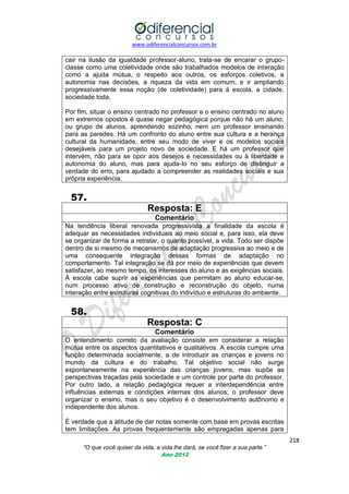 www.odiferencialconcursos.com.br

cair na ilusão da igualdade professor-aluno, trata-se de encarar o grupoclasse como uma coletividade onde são trabalhados modelos de interação
como a ajuda mútua, o respeito aos outros, os esforços coletivos, a
autonomia nas decisões, a riqueza da vida em comum, e ir ampliando
progressivamente essa noção (de coletividade) para à escola, a cidade,
sociedade toda.
Por fim, situar o ensino centrado no professor e o ensino centrado no aluno
em extremos opostos é quase negar pedagógica porque não há um aluno,
ou grupo de alunos, aprendendo sozinho, nem um professor ensinando
para as paredes. Há um confronto do aluno entre sua cultura e a herança
cultural da humanidade, entre seu modo de viver e os modelos sociais
desejáveis para um projeto novo de sociedade. E há um professor que
intervém, não para se opor aos desejos e necessidades ou à liberdade e
autonomia do aluno, mas para ajuda-lo no seu esforço de distinguir a
verdade do erro, para ajudado a compreender as realidades sociais e sua
própria experiência.

57.
Resposta: E
Comentário
Na tendência liberal renovada progressivista a finalidade da escola é
adequar as necessidades individuais ao meio social e, para isso, ela deve
se organizar de forma a retratar, o quanto possível, a vida. Todo ser dispõe
dentro de si mesmo de mecanismos de adaptação progressiva ao meio e de
uma consequente integração dessas formas de adaptação no
comportamento. Tal integração se dá por meio de experiências que devem
satisfazer, ao mesmo tempo, os interesses do aluno e as exigências sociais.
À escola cabe suprir as experiências que permitam ao aluno educar-se,
num processo ativo de construção e reconstrução do objeto, numa
interação entre estruturas cognitivas do indivíduo e estruturas do ambiente.

58.
Resposta: C
Comentário
O entendimento correto da avaliação consiste em considerar a relação
mútua entre os aspectos quantitativos e qualitativos. A escola cumpre uma
função determinada socialmente, a de introduzir as crianças e jovens no
mundo da cultura e do trabalho. Tal objetivo social não surge
espontaneamente na experiência das crianças jovens, mas supõe as
perspectivas traçadas pela sociedade e um controle por parte do professor.
Por outro lado, a relação pedagógica requer a interdependência entre
influências externas e condições internas dos alunos; o professor deve
organizar o ensino, mas o seu objetivo é o desenvolvimento autônomo e
independente dos alunos.
É verdade que a atitude de dar notas somente com base em provas escritas
tem limitações. As provas frequentemente são empregadas apenas para
218
“O que você quiser da vida, a vida lhe dará, se você fizer a sua parte.”
Ano 2012

 