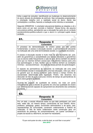 www.odiferencialconcursos.com.br

tinha o papel de consultor, identificando as mudanças no desenvolvimento
do aluno através de atividades de estímulo. Nas concepções progressistas,
a orientação trabalha com a realidade social do aluno, diante das
contradições e conflitos, fazendo a mediação entre indivíduo e sociedade.
Segundo GRINSPUN, ―o orientador educacional dialetiza as relações e vê o
aluno como um ser real, concreto e histórico‖. Dessa forma, ele assume
uma postura política, percebendo que a educação faz parte de um contexto
socioeconômico-político-cultural e que o aluno é o principal sujeito desse
contexto.

61.
Resposta: E
Comentário
O processo de democratização do ensino passa por três pontos
fundamentais: o acesso à educação escolar; a permanência do educando
na instituição até uma certa terminalidade escolar; e a qualidade do ensino.
O acesso à educação escolar é muito mais do que representa ser, pois,
além de garantirmos a acessibilidade aos bancos escolares e garantirmos
que os alunos estão frequentando a sala de aula, temos também de atentar
para que os mesmos tenham acesso aos instrumentos básicos para uma
boa aprendizagem, e mais, facilitar que os mesmos tenham as condições
mínimas – socioeconômicas – de desfrutar desse período de aprendizagem.
O aspecto da permanência do educando na instituição até uma certa
terminalidade escolar é essencial para uma boa educação, visto que, devese garantir que os alunos cumpram (pelo menos) o tempo mínimo de
escolaridade determinado pela legislação. Porém, não devemos nos
descuidar do fato de que o percurso mínimo de tempo de permanência do
aluno deve garantir qualidade.
Quando ao aspecto da qualidade do ensino, eis mais um ponto
indispensável, pois é através da garantia de uma boa qualidade de ensino
que veremos alunos capazes de apropriarem-se ativamente dos conteúdos
escolares.

62.
Resposta: B
Comentário
Por um lado, a escola influencia todos os que dela participam; por outro
lado, estes são, ao mesmo tempo, construtores de sua história. Aluno,
professor, pedagogo, gestor, funcionário administrativo e de apoio, pais,
representantes da comunidade, constroem coletivamente a história da
instituição. O fato de todos colaborarem nesta construção gera um
sentimento de pertença, de comprometimento, um querer concretizar o
projeto da escola ou reforma-lo, se assim for necessário.
220
“O que você quiser da vida, a vida lhe dará, se você fizer a sua parte.”
Ano 2012

 