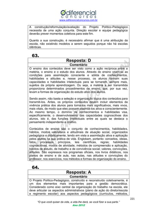 www.odiferencialconcursos.com.br

A construção/reformulação/avaliação do Projeto Político-Pedagógico
necessita de uma ação conjunta. Direção escolar e equipe pedagógica
deverão prever momentos coletivos para este fim.
Quanto a sua construção, é necessário afirmar que é uma atribuição da
escola, não existindo modelos a serem seguidos porque não há escolas
idênticas.

63.
Resposta: D
Comentário
O ensino dos conteúdos deve ser visto como a ação recíproca entre a
matéria, o ensino e o estudo dos alunos. Através do ensino criam-se as
condições para assimilação consciente e sólida de conhecimentos,
habilidades e atitudes e, nesse processo, os alunos formam suas
capacidades e habilidades intelectuais para se tornarem, sempre mais,
sujeitos da própria aprendizagem. Ou seja, a matéria a ser transmitida
proporciona determinados procedimentos de ensino, que, por sua vez,
levam a formas de organização do estudo ativo dos alunos.
Sendo assim, não basta a seleção e organização lógica dos conteúdos para
transmiti-los. Antes, os próprios conteúdos devem incluir elementos da
vivência prática dos alunos para torna-los mais significativos, mais vivos,
mais vitais, de modo que eles possam assimilá-los ativa e conscientemente.
Ao mesmo tempo, o domínio de conhecimentos e habilidades visa,
especificamente, o desenvolvimento das capacidades cognoscitivas dos
alunos, isto é, das funções intelectuais entre as quais se destaca o
pensamento independente e criativo.
Conteúdos de ensino são o conjunto de conhecimentos, habilidades,
hábitos, modos valorativos e atitudinais de atuação social, organizados
pedagógica e didaticamente, tendo em vista a assimilação ativa e aplicação
pelos alunos na sua prática de vida. Englobam, portanto: conceitos, ideias,
fatos, processos, princípios, leis científicas, regras; habilidades
cognoscitivas, modos de atividade, métodos de compreensão e aplicação,
hábitos de estudo, de trabalho e de convivência social; valores, convicções,
atitudes. São expressos nos programas oficiais, nos livros didáticos, nos
planos de ensino e de aula, nas aulas, nas atitudes e convicções do
professor, nos exercícios, nos métodos e formas de organização do ensino.

64.
Resposta: A
Comentário
O Projeto Político-Pedagógico, construído e reconstruído coletivamente, é
um dos elementos mais importantes para a gestão democrática.
Considerado como eixo central da organização do trabalho na escola, ele
deve articular os aspectos administrativos (plano de ação do diretor/escola
e regimento escolar) aos aspectos pedagógicos (currículos, métodos,
221
“O que você quiser da vida, a vida lhe dará, se você fizer a sua parte.”
Ano 2012

 
