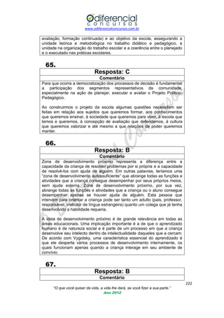 www.odiferencialconcursos.com.br

avaliação, formação continuada) e ao objetivo da escola, assegurando a
unidade teórica e metodológica no trabalho didático e pedagógico, a
unidade na organização do trabalho escolar e a coerência entre o planejado
e o executado nas práticas escolares.

65.
Resposta: C
Comentário
Para que ocorra a democratização dos processos de decisão é fundamental
a participação dos segmentos representativos da comunidade,
especialmente na ação de planejar, executar e avaliar o Projeto PolíticoPedagógico.
Ao construirmos o projeto da escola algumas questões necessitam ser
feitas em relação aos sujeitos que queremos formar, aos conhecimentos
que queremos ensinar, à sociedade que queremos para viver, à escola que
temos e queremos, à concepção de avaliação que defendemos, à cultura
que queremos valorizar e até mesmo a que relações de poder queremos
manter.

66.
Resposta: B
Comentário
Zona de desenvolvimento próximo representa a diferença entre a
capacidade da criança de resolver problemas por si própria e a capacidade
de resolvê-los com ajuda de alguém. Em outras palavras, teríamos uma
―zona de desenvolvimento autossuficiente‖ que abrange todas as funções e
atividades que a criança consegue desempenhar por seus próprios meios,
sem ajuda externa. Zona de desenvolvimento próximo, por sua vez,
abrange todas as funções e atividades que a criança ou o aluno consegue
desempenhar apenas se houver ajuda de alguém. Esta pessoa que
intervém para orientar a criança pode ser tanto um adulto (pais, professor,
responsável, instrutor de língua estrangeira) quanto um colega que já tenha
desenvolvido a habilidade requeria.
A ideia de desenvolvimento próximo é de grande relevância em todas as
áreas educacionais. Uma implicação importante é a de que o aprendizado
humano é de natureza social e é parte de um processo em que a criança
desenvolve seu intelecto dentro da intelectualidade daqueles que a cercam.
De acordo com Vygotsky, uma característica essencial do aprendizado é
que ele desperta vários processos de desenvolvimento internamente, os
quais funcionam apenas quando a criança interage em seu ambiente de
convívio.

67.
Resposta: B
Comentário
222
“O que você quiser da vida, a vida lhe dará, se você fizer a sua parte.”
Ano 2012

 