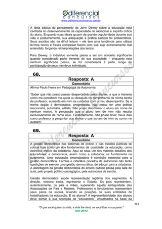 www.odiferencialconcursos.com.br

A ideia básica do pensamento de John Dewey sobre a educação está
centrada no desenvolvimento da capacidade de raciocínio e espírito crítico
do aluno. Enquanto suas ideais gozam de grande popularidade durante sua
vida e postumamente, sua adequação à prática sempre foi problemática.
Seus escritos são de difícil leitura – ele tem uma tendência para utilizar
termos novos e frases complexar fazem com que seja extremamente mal
entendido, forçando reinterpretações dos textos.
Para Dewey, o indivíduo somente passa a ser um conceito significante
quando considerado parte inerente de sua sociedade – enquanto esta
nenhum significado possui, se for considerada à parte, longe da
participação de seus membros individuais.

68.
Resposta: A
Comentário
Afirma Paulo Freire em Pedagogia da Autonomia:
―Saber que não posso passar despercebido pelos alunos, e que a maneira
como me percebam me ajuda ou desajuda no cumprimento de minha tarefa
de professor, aumenta em mim os cuidados com o meu desempenho. Se a
minha opção é democrática, progressista, não posso ter uma prática
reacionária, autoritária, elitista. Não posso discriminar o aluno em nome de
nenhum motivo. A percepção que o aluno tem de mim não resulta
exclusivamente de como atuo. Evidentemente, não posso levar meus dias
como professor a perguntar aos alunos o que acham de mim ou como me
avaliam‖.

69.
Resposta: A
Comentário
A gestão democrática dos sistemas de ensino e das escolas públicas se
coloca hoje como um dos fundamentos da qualidade da educação, como
exercício efetivo da cidadania. Aqui se situa um dos maiores desafios dos
educadores: a democracia, assim como a cidadania, se fundamenta na
autonomia. Uma educação emancipadora é condição essencial para a
gestão democrática. Escolas e cidadãos privados da autonomia não terão
condições de exercer uma gestão democrática, de educar para a cidadania.
A abordagem da gestão democrática do ensino público passa pela sala de
aula, pelo projeto político-pedagógico, pela autonomia da escola.
Gestão democrática supõe representação legítima dos segmentos. A
direção, embora eleita, representa o Estado. Os pais representam,
autenticamente, os pais e mães, superando aquela ambiguidade das
Associações de Pais e Mestres. Professores e funcionários representam
seus pares na escola, levando as posições de suas entidades de
trabalhadores da educação. E os alunos? A representatividade dos alunos
deve somar à sua condição de ―educandos‖, enturmados na base da
223
“O que você quiser da vida, a vida lhe dará, se você fizer a sua parte.”
Ano 2012

 