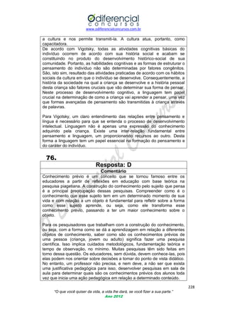 www.odiferencialconcursos.com.br

a cultura e nos permite transmiti-la. A cultura atua, portanto, como
capacitadora.
De acordo com Vigotsky, todas as atividades cognitivas básicas do
indivíduo ocorrem de acordo com sua história social e acabam se
constituindo no produto do desenvolvimento histórico-social de sua
comunidade. Portanto, as habilidades cognitivas e as formas de estruturar o
pensamento do indivíduo não são determinadas por fatores congênitos.
São, isto sim, resultado das atividades praticadas de acordo com os hábitos
sociais da cultura em que o indivíduo se desenvolve. Consequentemente, a
história da sociedade na qual a criança se desenvolve e a história pessoal
desta criança são fatores cruciais que vão determinar sua forma de pensar.
Neste processo de desenvolvimento cognitivo, a linguagem tem papel
crucial na determinação de como a criança vai aprender a pensar, uma vez
que formas avançadas de pensamento são transmitidas à criança através
de palavras.
Para Vigotsky, um claro entendimento das relações entre pensamento e
língua é necessário para que se entenda o processo de desenvolvimento
intelectual. Linguagem não é apenas uma expressão do conhecimento
adquirido pela criança. Existe uma inter-relação fundamental entre
pensamento e linguagem, um proporcionando recursos ao outro. Desta
forma a linguagem tem um papel essencial na formação do pensamento e
do caráter do indivíduo.

76.
Resposta: D
Comentário
Conhecimento prévio é um conceito que se tornou famoso entre os
educadores a partir de reflexões em educação com base teórica na
pesquisa piagetiana. A construção do conhecimento pelo sujeito que pensa
é a principal preocupação dessas pesquisas. Compreender como é o
conhecimento que esse sujeito tem em um determinado momento de sua
vida e com relação a um objeto é fundamental para refletir sobre a forma
como esse sujeito aprende, ou seja, como ele transforma esse
conhecimento prévio, passando a ter um maior conhecimento sobre o
objeto.
Para os pesquisadores que trabalham com a construção do conhecimento,
ou seja, com a forma como se dá a aprendizagem em relação a diferentes
objetos de conhecimento, saber como são os conhecimentos prévios de
uma pessoa (criança, jovem ou adulto) significa fazer uma pesquisa
científica. Isso implica cuidados metodológicos, fundamentação teórica e
tempo de observação, no mínimo. Muitas pesquisas têm sido feitas em
torno dessa questão. Os educadores, sem dúvida, devem conhece-las, pois
elas podem nos orientar sobre decisões a tomar do ponto de vista didático.
No entanto, um professor não precisa, e nem deve, a não ser que exista
uma justificativa pedagógica para isso, desenvolver pesquisas em sala de
aula para determinar quais são os conhecimentos prévios dos alunos toda
vez que inicia uma ação pedagógica em relação a determinado conteúdo.
228
“O que você quiser da vida, a vida lhe dará, se você fizer a sua parte.”
Ano 2012

 