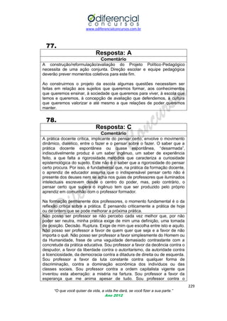 www.odiferencialconcursos.com.br

77.
Resposta: A
Comentário
A construção/reformulação/avaliação do Projeto Político-Pedagógico
necessita de uma ação conjunta. Direção escolar e equipe pedagógica
deverão prever momentos coletivos para este fim.
Ao construirmos o projeto da escola algumas questões necessitam ser
feitas em relação aos sujeitos que queremos formar, aos conhecimentos
que queremos ensinar, à sociedade que queremos para viver, à escola que
temos e queremos, à concepção de avaliação que defendemos, à cultura
que queremos valorizar e até mesmo a que relações de poder queremos
manter.

78.
Resposta: C
Comentário
A prática docente crítica, implicante do pensar certo, envolve o movimento
dinâmico, dialético, entre o fazer e o pensar sobre o fazer. O saber que a
prática docente espontânea ou quase espontânea, ―desarmada‖,
indiscutivelmente produz é um saber ingênuo, um saber de experiência
feito, a que falta a rigorosidade metódica que caracteriza a curiosidade
epistemológica do sujeito. Este não é o saber que a rigorosidade do pensar
certo procura. Por isso, é fundamental que, na prática da formação docente,
o aprendiz de educador assuma que o indispensável pensar certo não é
presente dos deuses nem se acha nos guias de professores que iluminados
intelectuais escrevem desde o centro do poder, mas, pelo contrário, o
pensar certo que supera o ingênuo tem que ser produzido pelo próprio
aprendiz em comunhão com o professor formador.
Na formação permanente dos professores, o momento fundamental é o da
reflexão crítica sobre a prática. É pensando criticamente a prática de hoje
ou de ontem que se pode melhorar a próxima prática.
Não posso ser professor se não percebo cada vez melhor que, por não
poder ser neutra, minha prática exige de mim uma definição, uma tomada
de posição. Decisão. Ruptura. Exige de mim que escolha entre isto e aquilo.
Não posso ser professor a favor de quem quer que seja e a favor de não
importa o quê. Não posso ser professor a favor simplesmente do Homem ou
da Humanidade, frase de uma vaguidade demasiado contrastante com a
concretude da prática educativa. Sou professor a favor da decência contra o
despudor, a favor da liberdade contra o autoritarismo, da autoridade contra
a licenciosidade, da democracia contra a ditadura de direita ou de esquerda.
Sou professor a favor da luta constante contra qualquer forma de
discriminação, contra a dominação econômica dos indivíduos ou das
classes sociais. Sou professor contra a ordem capitalista vigente que
inventou esta aberração: a miséria na fartura. Sou professor a favor da
esperança que me anima apesar de tudo. Sou professor contra o
229
“O que você quiser da vida, a vida lhe dará, se você fizer a sua parte.”
Ano 2012

 