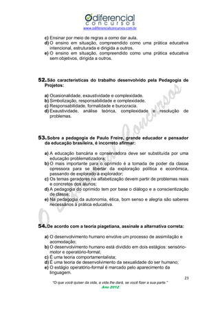 www.odiferencialconcursos.com.br

c) Ensinar por meio de regras a como dar aula.
d) O ensino em situação, compreendido como uma prática educativa
intencional, estruturada e dirigida a outros.
e) O ensino em situação, compreendido como uma prática educativa
sem objetivos, dirigida a outros.

52. São características do trabalho desenvolvido pela Pedagogia de
Projetos:
a) Ocasionalidade, exaustividade e complexidade.
b) Simbolização, responsabilidade e complexidade.
c) Responsabilidade, formalidade e burocracia.
d) Exaustividade, análise teórica, complexidade
problemas.

e

resolução

de

53. Sobre a pedagogia de Paulo Freire, grande educador e pensador
da educação brasileira, é incorreto afirmar:
a) A educação bancária e conservadora deve ser substituída por uma
educação problematizadora;
b) O mais importante para o oprimido é a tomada de poder da classe
opressora para se libertar da exploração política e econômica,
passando de explorado a explorador;
c) Os temas geradores na alfabetização devem partir de problemas reais
e concretos dos alunos;
d) A pedagogia do oprimido tem por base o diálogo e a conscientização
de classe;
e) Na pedagogia da autonomia, ética, bom senso e alegria são saberes
necessários à prática educativa.

54. De acordo com a teoria piagetiana, assinale a alternativa correta:
a) O desenvolvimento humano envolve um processo de assimilação e
acomodação;
b) O desenvolvimento humano está dividido em dois estágios: sensóriomotor e operatório-formal;
c) É uma teoria comportamentalista;
d) É uma teoria de desenvolvimento da sexualidade do ser humano;
e) O estágio operatório-formal é marcado pelo aparecimento da
linguagem.
23
“O que você quiser da vida, a vida lhe dará, se você fizer a sua parte.”
Ano 2012

 
