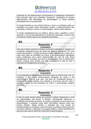 www.odiferencialconcursos.com.br

apresenta ou não determinados conhecimentos ou habilidades necessários
para aprender algo novo; identificar, discriminar, caracterizar as causas
determinantes das dificuldades de aprendizagem ou essas próprias
dificuldades para uma prescrição.
A função formativa ou de controle informa o aluno e o professor sobre os
resultados que estão sendo alcançados durante o desenvolvimento das
atividades e melhora o ensino e a aprendizagem, dentre outros objetivos.
A função classificatória tem por objetivo, dentre outros, classificar o aluno
segundo o nível de aproveitamento ou rendimento alcançado e buscar uma
consciência coletiva quanto aos resultados alcançados.

83.
Resposta: F
Comentário
Uma das funções centrais do Projeto de Escola é selecionar e organizar os
conteúdos necessários para dar conta dos objetivos educativos. Em uma
escola democrática, o Projeto de Escola é feito coletivamente e deve ser a
base para todas as atividades de ensino e de aprendizagem planejadas
pelos professores para serem desenvolvidas em sala de aula. Esse
planejamento do processo de ensino e aprendizagem que os professores
devem construir para orientar sua ação pedagógica na sala de aula é
chamado de Planejamento do Ensino.

84.
Resposta: F
Comentário
A concretização do Planejamento de Ensino ocorre na sala de aula, com um
professor e sua classe desenvolvendo atividades de ensino e de
aprendizagem. Sala de aula, aqui, não deve ser considerada apenas o
espaço entre quatro paredes, com carteiras e uma lousa; mas sim, todo e
qualquer espaço no qual atividades de ensino e aprendizagem estejam
ocorrendo.

85.
Resposta: V
Comentário
O ato de avaliar fornece dados que permitem verificar diretamente o nível
de aprendizagem dos alunos, e também, indiretamente determinar a
qualidade do processo de ensino. Ao avaliar o progresso de seus alunos na
aprendizagem, o professor pode obter informações valiosas sobre seu
próprio trabalho. Nesse sentido a avaliação tem uma função de
retroalimentação ou feedback, porque fornece ao professor dados para que
ele possa repensar e replanejar sua atuação didática, visando aperfeiçoá-la,
para que seus alunos obtenham mais êxito na aprendizagem.
234
“O que você quiser da vida, a vida lhe dará, se você fizer a sua parte.”
Ano 2012

 