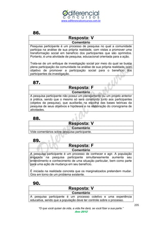 www.odiferencialconcursos.com.br

86.
Resposta: V
Comentário
Pesquisa participante é um processo de pesquisa no qual a comunidade
participa na análise de sua própria realidade, com vistas a promover uma
transformação social em benefício dos participantes que são oprimidos.
Portanto, é uma atividade de pesquisa, educacional orientada para a ação.
Trata-se de um enfoque de investigação social por meio do qual se busca
plena participação da comunidade na análise de sua própria realidade, com
objetivo de promover a participação social para o benefício dos
participantes da investigação.

87.
Resposta: F
Comentário
A pesquisa participante não possui um planejamento ou um projeto anterior
à prática, sendo que o mesmo só será construído junto aos participantes
(objetos da pesquisa), que auxiliarão na escolha das bases teóricas da
pesquisa de seus objetivos e hipóteses e na elaboração do cronograma de
atividades.

88.
Resposta: V
Comentário
Vide comentários sobre pesquisa participante.

89.
Resposta: F
Comentário
A pesquisa participante é um processo de conhecer e agir. A população
engajada na pesquisa participante simultaneamente aumenta seu
entendimento e conhecimento de uma situação particular, bem como parte
para uma ação de mudança em seu benefício.
É iniciada na realidade concreta que os marginalizados pretendem mudar.
Gira em torno de um problema existente.

90.
Resposta: V
Comentário
A pesquisa participante é um processo coletivo e uma experiência
educativa, sendo que a população deve ter controle sobre o processo.
235
“O que você quiser da vida, a vida lhe dará, se você fizer a sua parte.”
Ano 2012

 