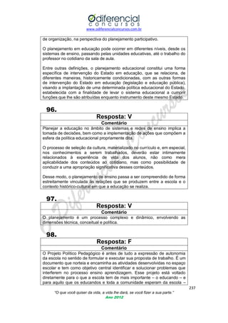 www.odiferencialconcursos.com.br

de organização, na perspectiva do planejamento participativo.
O planejamento em educação pode ocorrer em diferentes níveis, desde os
sistemas de ensino, passando pelas unidades educativas, até o trabalho do
professor no cotidiano da sala de aula.
Entre outras definições, o planejamento educacional constitui uma forma
específica de intervenção do Estado em educação, que se relaciona, de
diferentes maneiras, historicamente condicionadas, com as outras formas
de intervenção do Estado em educação (legislação e educação pública),
visando a implantação de uma determinada política educacional do Estado,
estabelecida com a finalidade de levar o sistema educacional a cumprir
funções que lhe são atribuídas enquanto instrumento deste mesmo Estado.

96.
Resposta: V
Comentário
Planejar a educação no âmbito de sistemas e redes de ensino implica a
tomada de decisões, bem como a implementação de ações que compõem a
esfera da política educacional propriamente dita.
O processo de seleção da cultura, materializado no currículo e, em especial,
nos conhecimentos a serem trabalhados, deverão estar intimamente
relacionados à experiência de vida dos alunos, não como mera
aplicabilidade dos conteúdos ao cotidiano, mas como possibilidade de
conduzir a uma apropriação significativa desses conteúdos.
Desse modo, o planejamento de ensino passa a ser compreendido de forma
estreitamente vinculada às relações que se produzem entre a escola e o
contexto histórico-cultural em que a educação se realiza.

97.
Resposta: V
Comentário
O planejamento é um processo complexo e dinâmico, envolvendo as
dimensões técnica, conceitual e política.

98.
Resposta: F
Comentário
O Projeto Político Pedagógico é antes de tudo a expressão de autonomia
da escola no sentido de formular e executar sua proposta de trabalho. É um
documento que norteia e encaminha as atividades desenvolvidas no espaço
escolar e tem como objetivo central identificar e solucionar problemas que
interferem no processo ensino aprendizagem. Esse projeto está voltado
diretamente para o que a escola tem de mais importante – o educando – e
para aquilo que os educandos e toda a comunidade esperam da escola –
237
“O que você quiser da vida, a vida lhe dará, se você fizer a sua parte.”
Ano 2012

 
