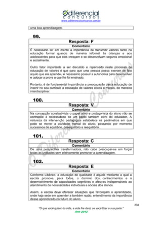 www.odiferencialconcursos.com.br

uma boa aprendizagem.

99.
Resposta: F
Comentário
É necessário ter em mente a importância de transmitir valores tanto na
educação formal quando de maneira informal às crianças e aos
adolescentes para que eles cresçam e se desenvolvam seguros emocional
e socialmente.
Outro fator importante a ser discutido e repensado neste processo de
educação de valores é que para que uma pessoa possa exercer de fato
aquilo que ela aprendeu é necessário possuir a autonomia para desenvolver
e colocar a prova o que lhe foi ensinado.
Portanto, é de fundamental importância a preocupação desta educação de
inserir no seu currículo a educação de valores éticos e morais, de maneira
interdisciplinar.

100.
Resposta: V
Comentário
Na concepção construtivista o papel ativo e protagonista do aluno não se
contrapõe à necessidade de um papel também ativo do educador. A
natureza da intervenção pedagógica estabelece os parâmetros em que
pode se mover a atividade mental do aluno, passando por momento
sucessivos de equilíbrio, desequilíbrio e reequilíbrio.

101.
Resposta: C
Comentário
De uma perspectiva transformadora, não cabe preocupar-se em forçar
todas as unidades sem efetivamente promover a aprendizagem.

102.
Resposta: E
Comentário
Conforme Libâneo, a educação de qualidade é aquela mediante a qual a
escola promove, para todos, o domínio dos conhecimentos e o
desenvolvimento de capacidades cognitivas e afetivas indispensáveis ao
atendimento de necessidades individuais e sociais dos alunos.
Assim, a escola deve oferecer situações que favoreçam o aprendizado,
onde haja sede em aprender a também razão, entendimento da importância
desse aprendizado no futuro do aluno.
238
“O que você quiser da vida, a vida lhe dará, se você fizer a sua parte.”
Ano 2012

 