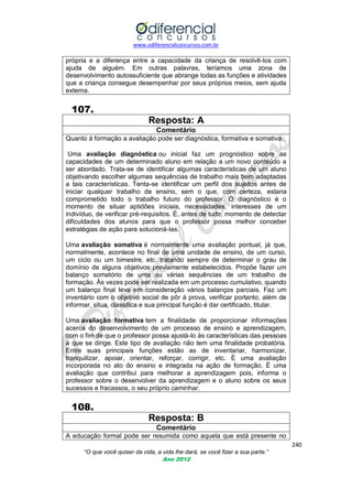 www.odiferencialconcursos.com.br

própria e a diferença entre a capacidade da criança de resolvê-los com
ajuda de alguém. Em outras palavras, teríamos uma zona de
desenvolvimento autossuficiente que abrange todas as funções e atividades
que a criança consegue desempenhar por seus próprios meios, sem ajuda
externa.

107.
Resposta: A
Comentário
Quanto à formação a avaliação pode ser diagnóstica, formativa e somativa.
Uma avaliação diagnóstica ou inicial faz um prognóstico sobre as
capacidades de um determinado aluno em relação a um novo conteúdo a
ser abordado. Trata-se de identificar algumas características de um aluno
objetivando escolher algumas sequências de trabalho mais bem adaptadas
a tais características. Tenta-se identificar um perfil dos sujeitos antes de
iniciar qualquer trabalho de ensino, sem o que, com certeza, estaria
comprometido todo o trabalho futuro do professor. O diagnóstico é o
momento de situar aptidões iniciais, necessidades, interesses de um
indivíduo, de verificar pré-requisitos. É, antes de tudo, momento de detectar
dificuldades dos alunos para que o professor possa melhor conceber
estratégias de ação para solucioná-las.
Uma avaliação somativa é normalmente uma avaliação pontual, já que,
normalmente, acontece no final de uma unidade de ensino, de um curso,
um ciclo ou um bimestre, etc. tratando sempre de determinar o grau de
domínio de alguns objetivos previamente estabelecidos. Propõe fazer um
balanço somatório de uma ou várias sequências de um trabalho de
formação. Às vezes pode ser realizada em um processo cumulativo, quando
um balanço final leva em consideração vários balanços parciais. Faz um
inventário com o objetivo social de pôr à prova, verificar portanto, além de
informar, situa, classifica e sua principal função é dar certificado, titular.
Uma avaliação formativa tem a finalidade de proporcionar informações
acerca do desenvolvimento de um processo de ensino e aprendizagem,
com o fim de que o professor possa ajustá-lo às características das pessoas
a que se dirige. Este tipo de avaliação não tem uma finalidade probatória.
Entre suas principais funções estão as de inventariar, harmonizar,
tranquilizar, apoiar, orientar, reforçar, corrigir, etc. É uma avaliação
incorporada no ato do ensino e integrada na ação de formação. É uma
avaliação que contribui para melhorar a aprendizagem pois, informa o
professor sobre o desenvolver da aprendizagem e o aluno sobre os seus
sucessos e fracassos, o seu próprio caminhar.

108.
Resposta: B
Comentário
A educação formal pode ser resumida como aquela que está presente no
240
“O que você quiser da vida, a vida lhe dará, se você fizer a sua parte.”
Ano 2012

 