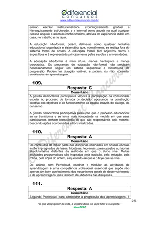 www.odiferencialconcursos.com.br

ensino
escolar
institucionalizado,
cronologicamente
gradual
e
hierarquicamente estruturado, e a informal como aquela na qual qualquer
pessoa adquire e acumula conhecimentos, através de experiência diária em
casa, no trabalho e no lazer.
A educação não-formal, porém, define-se como qualquer tentativa
educacional organizada e sistemática que, normalmente, se realiza fora do
sistema forma de ensino. A educação formal tem objetivos claros e
específicos e é representada principalmente pelas escolas e universidades.
A educação não-formal é mais difusa, menos hierárquica e menos
burocrática. Os programas de educação não-formal não precisam
necessariamente seguir um sistema sequencial e hierárquico de
progressão. Podem ter duração variável, e podem, ou não, conceder
certificados de aprendizagem.

109.
Resposta: C
Comentário
A gestão democrática participativa valoriza a participação da comunidade
escolar no processo de tomada de decisão, apostando na construção
coletiva dos objetivos e do funcionamento da escola através do diálogo, do
consenso.
A gestão democrática participativa pressupõe que o processo educacional
só se transforma e se torna mais competente na medida em que seus
participantes tenham consciência de que são responsáveis pelo mesmo,
buscando ações coordenadas e horizontalizadas.

110.
Resposta: A
Comentário
Os conteúdos da maior parte das disciplinas ensinadas em nossas escolas
estão impregnadas de teses, hipóteses, teoremas, pressupostos ou teorias
absolutamente distantes da realidade em que o aluno vive. Muitas
atividades programáticas são inspiradas pela tradição, pela imitação, pela
rotina, pela cópia do ontem, esquecendo-se que é o hoje que se vive.
De acordo com Perrenoud, escolher e modular as atividades de
aprendizagem é uma competência profissional essencial que supõe não
apenas um bom conhecimento dos mecanismos gerais de desenvolvimento
e de aprendizagens, mas também das didáticas das disciplinas.

111.
Resposta: A
Comentário
Segundo Perrenoud, para administrar a progressão das aprendizagens, é
241
“O que você quiser da vida, a vida lhe dará, se você fizer a sua parte.”
Ano 2012

 