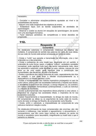 www.odiferencialconcursos.com.br

necessário:
- Conceber e administrar situações-problema ajustadas ao nível e às
possibilidades dos alunos.
- Adquirir uma visão longitudinal dos objetivos do ensino.
- Estabelecer laços com as teorias subjacentes às atividades de
aprendizagem.
- Observar e avaliar os alunos em situações de aprendizagem, de acordo
com uma abordagem formativa.
- Fazer balanços periódicos de competências e tomar decisões de
progressão.

112.
Resposta: B
Comentário
Os obstáculos exteriores à compreensão intelectual ou objetiva são
múltiplos. A comprensão do sentido das palavras de outro, de suas idéias,
de sua visão do mundo está sempre ameaçada por todos os lados:
• Existe o ―ruído‖ que parasita a transmissão da informação, cria o malentendido ou o não-entendido.
• Existe a polissemia de uma noção que, enunciada em um sentido, é
entendida de outra forma; assim, a palavra ―cultura‖, verdadeiro camaleão
conceptual, pode significar tudo que, não sendo naturalmente inato, deve
ser aprendido e adquirido; pode significar os usos, valores, crenças de uma
etnia ou de uma nação; pode significar toda a contribuição das
humanidades, das literaturas, da arte e da filosofia.
• Existe a ignorância dos ritos e costumes do outro, especialmente dos ritos
de cortesia, o que pode levar a ofender inconscientemente ou a
desqualificar a si mesmo perante o outro.
• Existe a incompreensão dos Valores imperativos propagados no seio de
outra cultura, como o são nas sociedades tradicionais o respeito aos idosos,
a obediência incondicional das crianças, a crença religiosa ou, ao contrário,
em nossas sociedades democráticas contemporâneas, o culto ao indivíduo
e o respeito às liberdades.
• Existe a incompreensão dos imperativos éticos próprios a uma cultura, o
imperativo da vingança nas sociedades tribais, o imperativo da lei nas
sociedades evoluídas.
• Existe freqüentemente a impossibilidade, no âmago da visão do mundo,
de compreender as idéias ou os argumentos de outra visão do mundo,
como de resto no âmago da filosofia, de compreender outra filosofia.
• Existe, enfim e sobretudo, a impossibilidade de comprensão de uma
estrutura mental em relação a outra.
Os obstáculos intrínsecos às duas compreensões são enormes; são não
somente a indiferença, mas também o egocentrismo, o etnocentrismo, o
sociocentrismo, que têm como traço comum se situarem no centro do
mundo e considerar como secundário, insignificante ou hostil tudo o que é
estranho ou distante.
242
“O que você quiser da vida, a vida lhe dará, se você fizer a sua parte.”
Ano 2012

 