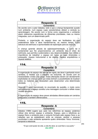 www.odiferencialconcursos.com.br

113.
Resposta: C
Comentário
De acordo com o autor Zabalza, tudo o que a criança faz/aprende sucede
num ambiente, num espaço cujas características afetam a conduta ou
aprendizagem. De acordo com a forma como organizamos o ambiente
assim obteremos experiências de diferentes prioridades, mais ou menos
integradas, com um determinado perfil.
Portanto, a organização do espaço deve ser facilitadora do que
pretendemos fazer e deve transformar-se, ao mesmo tempo, numa
estrutura de estímulos e oportunidades de exploração para as crianças.
A criança aprende através da ação/experimentação, e como tal é
fundamental que lhe proporcionemos um ambiente rico e cheio de
estímulos, que permita e potencialize o seu desenvolvimento. Isso reflete a
importância de trabalhar o espaço em todas as suas dimensões e
pressupõe: riqueza instrumental e de objetos, riqueza arquitetônica e
riqueza estética.

114.
Resposta: D
Comentário
A organização do espaço não tem de ser rígida, ela deve ir ganhando novos
sentidos, à medida que o trabalho vai evoluindo, de acordo com as
necessidades vividas pelo grupo. Estas alterações devem ser devidamente
explicitadas às crianças para que estas tenham a possibilidade de localizar
todos os materiais que necessitam para desenvolver uma determinada
atividade.
Segundo o autor mencionado no enunciado da questão, o modo como
administramos o espaço constitui uma mensagem curricular e reflete nosso
modelo educativo.
A organização do espaço deve prever atividades diferenciadas em cenários
adequados e também diferenciados.

115.
Resposta: A
Comentário
Zabalza (1998) sugere que, para nos referirmos ao espaço, podemos
utilizar dois termos: espaço e ambiente. Espaço, para a referência ao
espaço físico e ambiente para o conjunto formado pelo espaço físico e as
relações que se estabelecem entre as crianças, adultos e pessoas
envolvidas e este ambiente apresenta quatro dimensões: física, funcional,
temporal e relacional.
243
“O que você quiser da vida, a vida lhe dará, se você fizer a sua parte.”
Ano 2012

 