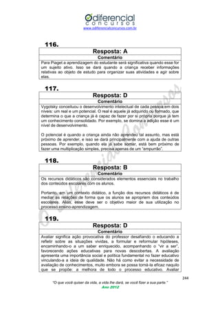 www.odiferencialconcursos.com.br

116.
Resposta: A
Comentário
Para Piaget a aprendizagem do estudante será significativa quando esse for
um sujeito ativo. Isso se dará quando a criança receber informações
relativas ao objeto de estudo para organizar suas atividades e agir sobre
elas.

117.
Resposta: D
Comentário
Vygotsky conceituou o desenvolvimento intelectual de cada pessoa em dois
níveis: um real e um potencial. O real é aquele já adquirido ou formado, que
determina o que a criança já é capaz de fazer por si própria porque já tem
um conhecimento consolidado. Por exemplo, se domina a adição esse é um
nível de desenvolvimento.
O potencial é quando a criança ainda não aprendeu tal assunto, mas está
próximo de aprender, e isso se dará principalmente com a ajuda de outras
pessoas. Por exemplo, quando ela já sabe somar, está bem próximo de
fazer uma multiplicação simples, precisa apenas de um ―empurrão‖.

118.
Resposta: B
Comentário
Os recursos didáticos são considerados elementos essenciais no trabalho
dos conteúdos escolares com os alunos.
Portanto, em um contexto didático, a função dos recursos didáticos é de
mediar as relações de forma que os alunos se apropriem dos conteúdos
escolares. Aliás, esse deve ser o objetivo maior de sua utilização no
processo ensino-aprendizagem.

119.
Resposta: D
Comentário
Avaliar significa ação provocativa do professor desafiando o educando a
refletir sobre as situações vividas, a formular e reformular hipóteses,
encaminhando-o a um saber enriquecido, acompanhando o ―vir a ser‖,
favorecendo ações educativas para novas descobertas. A avaliação
apresenta uma importância social e política fundamental no fazer educativo
vinculando-a a ideia de qualidade. Não há como evitar a necessidade de
avaliação de conhecimentos, muito embora se possa torná-la eficaz naquilo
que se propõe: a melhora de todo o processo educativo. Avaliar
244
“O que você quiser da vida, a vida lhe dará, se você fizer a sua parte.”
Ano 2012

 