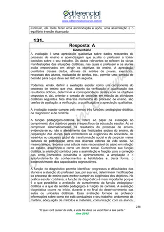 www.odiferencialconcursos.com.br

estímulo, ela tenta fazer uma acomodação e após, uma assimilação e o
equilíbrio é então alcançado.

131.
Resposta: A
Comentário
A avaliação é uma apreciação qualitativa sobre dados relevantes do
processo de ensino e aprendizagem que auxilia o professor a tomar
decisões sobre o seu trabalho. Os dados relevantes se referem às várias
manifestações das situações didáticas, nas quais o professor e os alunos
estão empenhados em atingir os objetivos do ensino. A apreciação
qualitativa desses dados, através da análise de provas, exercícios,
respostas dos alunos, realização de tarefas, etc., permite uma tomada de
decisão para o que deve ser feito em seguida.
Podemos, então, definir a avaliação escolar como um componente do
processo de ensino que visa, através da verificação e qualificação dos
resultados obtidos, determinar a correspondência destes com os objetivos
propostos e, daí, orientar a tomada de decisões em relação às atividades
didáticas seguintes. Nos diversos momentos do processo de ensino, são
tarefas de avaliação: a verificação, a qualificação e a apreciação qualitativa.
A avaliação escolar cumpre pelo menos três funções: pedagógico-didática,
de diagnóstico e de controle.
A função pedagógico-didática se refere ao papel da avaliação no
cumprimento dos objetivos gerais e específicos da educação escolar. Ao se
comprovar sistematicamente os resultados do processo de ensino,
evidencia-se ou não o atendimento das finalidades sociais do ensino, de
preparação dos alunos para enfrentarem as exigências da sociedade, de
inseri-los no processo global de transformação social e de propiciar meios
culturais de participação ativa nas diversas esferas da vida social. Ao
mesmo tempo, favorece uma atitude mais responsável do aluno em relação
ao estudo, assumindo-o como um dever social. Cumprindo sua função
didática, a avaliação contribui para a assimilação e fixação, pois a correção
dos erros cometidos possibilita o aprimoramento, a ampliação e o
aprofundamento de conhecimentos e habilidades e, desta forma, o
desenvolvimento das capacidades cognoscitivas.
A função de diagnóstico permite identificar progressos e dificuldades dos
alunos e a atuação do professor que, por sua vez, determinam modificações
do processo de ensino para melhor cumprir as exigências dos objetivos. Na
prática escolar cotidiana, a função de diagnóstico é mais importante porque
é a que possibilita a avaliação do cumprimento da função pedagógicodidática e a que dá sentido pedagógico à função de controle. A avaliação
diagnóstica ocorre no início, durante e no final do desenvolvimento das
aulas ou unidades didáticas. Essa avaliação fornece ao professor
informações sobre como ele está conduzindo o seu trabalho: andamento da
matéria, adequação de métodos e materiais, comunicação com os alunos,
248
“O que você quiser da vida, a vida lhe dará, se você fizer a sua parte.”
Ano 2012

 