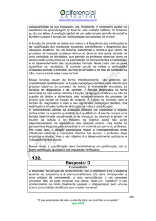 www.odiferencialconcursos.com.br

adequabilidade da sua linguagem, etc. finalmente, é necessário avaliar os
resultados da aprendizagem no final de uma unidade didática, do bimestre
ou do ano letivo. A avaliação global de um determinado período de trabalho
também cumpre a função de realimentação do processo de ensino.
A função de controle se refere aos maios e à frequência das verificações e
de qualificação dos resultados escolares, possibilitando o diagnóstico das
situações didáticas. Há um controle sistemático e contínuo que ocorre no
processo de interação professor-alunos no decorrer das aulas, através de
uma variedade de atividades, que permite ao professor observar como os
alunos estão conduzindo-se na assimilação de conhecimentos e habilidades
e no desenvolvimento das capacidades mentais. Neste caso, não se deve
quantificar os resultados. O controle parcial se refere a verificações
efetuadas durante o bimestre, no final do bimestre e no final do semestre ou
não, caso a escola exija o exame final.
Essas funções atuam de forma interdependente, não podendo ser
consideradas isoladamente. A função pedagógico-didática está referida aos
próprios objetivos do processo de ensino e diretamente vinculadas às
funções de diagnóstico e de controle. A função diagnóstica se torna
esvaziada se não estiver referida à função pedagógico-didática e se não for
suprida de dados e alimentada pelo acompanhamento do processo de
ensino que ocorre na função de controle. A função de controle, sem a
função de diagnóstico e sem o seu significado pedagógico-didático, fica
restringida à simples tarefa de atribuição de notas e classificação.
O entendimento correto da avaliação consiste em considerar a relação
mútua entre os aspectos quantitativos e qualitativos. A escola cumpre uma
função determinada socialmente, a de introduzir as crianças e jovens no
mundo da cultura e do trabalho; tal objetivo social não surge
espontaneamente na experiência das crianças jovens, mas supõe as
perspectivas traçadas pela sociedade e um controle por parte do professor.
Por outro lado, a relação pedagógica requer a interdependência entre
influências externas e condições internas dos alunos; o professor deve
organizar o ensino, mas o seu objetivo é o desenvolvimento autônomo e
independente dos alunos.
Desse modo, a quantificação deve transformar-se em qualificação, isto é,
numa apreciação qualitativa dos resultados verificados.

132.
Resposta: D
Comentário
A chamada ―construção do conhecimento‖ não é totalmente livre e aleatória
levando ao solipsismo e à incomunicabilidade. Ela deve corresponder a
uma unidade de pensamento, a uma concordância, a um consenso
universal. Não se pode imaginar que possa, cada um, ―construir‖ o seu
conhecimento de modo totalmente pessoal e independente sem vínculo
com a comunidade científica e com o saber universal.
249
“O que você quiser da vida, a vida lhe dará, se você fizer a sua parte.”
Ano 2012

 