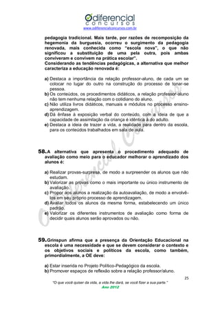 www.odiferencialconcursos.com.br

pedagogia tradicional. Mais tarde, por razões de recomposição da
hegemonia da burguesia, ocorreu o surgimento da pedagogia
renovada, mais conhecida como “escola nova”, o que não
significou a substituição de uma pela outra, pois ambas
conviveram e convivem na prática escolar”.
Considerando as tendências pedagógicas, a alternativa que melhor
caracteriza a educação renovada é:
a) Destaca a importância da relação professor-aluno, de cada um se
colocar no lugar do outro na construção do processo de tonar-se
pessoa.
b) Os conteúdos, os procedimentos didáticos, a relação professor-aluno
não tem nenhuma relação com o cotidiano do aluno.
c) Não utiliza livros didáticos, manuais e módulos no processo ensinoaprendizagem.
d) Dá ênfase à exposição verbal do conteúdo, com a ideia de que a
capacidade de assimilação da criança é idêntica à do adulto.
e) Destaca a ideia de trazer a vida, a realidade para dentro da escola,
para os conteúdos trabalhados em sala de aula.

58. A alternativa que apresenta o procedimento adequado de
avaliação como meio para o educador melhorar o aprendizado dos
alunos é:
a) Realizar provas-surpresa, de modo a surpreender os alunos que não
estudam.
b) Valorizar as provas como o mais importante ou único instrumento de
avaliação.
c) Propor aos alunos a realização da autoavaliação, de modo a envolvêlos em seu próprio processo de aprendizagem.
d) Avaliar todos os alunos da mesma forma, estabelecendo um único
padrão.
e) Valorizar os diferentes instrumentos de avaliação como forma de
decidir quais alunos serão aprovados ou não.

59. Grinspun afirma que a presença da Orientação Educacional na
escola é uma necessidade e que se devem considerar o contexto e
os objetivos sociais e políticos da escola, como também,
primordialmente, a OE deve:
a) Estar inserida no Projeto Político-Pedagógico da escola.
b) Promover espaços de reflexão sobre a relação professor/aluno.
25
“O que você quiser da vida, a vida lhe dará, se você fizer a sua parte.”
Ano 2012

 