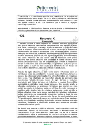 www.odiferencialconcursos.com.br

Como teoria, o construtivismo propõe uma modalidade de aquisição do
conhecimento em que o sujeito de modo ativo compreende cada fase do
processo, percebe os nexos causais existentes entre elas e incorpora como
seu aquele conteúdo e não que reconstrua por si mesmo a bagagem
científica já constituída.
Basicamente, o construtivismo defende a teoria de que o conhecimento é
construído pelo aluno e não transmitido pelo professor.

133.
Resposta: C
Comentário
O trabalho docente é parte integrante do processo educativo mais global
pelo qual os membros da sociedade são preparados para a participação na
vida social. A educação – ou seja, a prática educativa – é um fenômeno
social e universal, sendo uma atividade humana necessária à existência e
funcionamento de todas as sociedades. Cada sociedade precisa cuidar da
formação dos indivíduos, auxiliar no desenvolvimento de suas capacidades
físicas e espirituais, prepara-los para a participação ativa e transformadora
nas várias instâncias da vida social. Não há sociedade sem prática
educativa nem prática educativa sem sociedade. A prática educativa não é
apenas uma exigência da vida em sociedade, mas também o processo de
prover os indivíduos dos conhecimentos e experiências culturais que os
tornam aptos a atuar no meio social e a transformá-lo em função de
necessidades econômicas, sociais e políticas da coletividade.
Através da ação educativa o meio social exerce influências sobre os
indivíduos e estes, ao assimilarem e recriarem essas influências, tornam-se
capazes de estabelecer uma relação ativa e transformadora em relação ao
meio social. Tais influências se manifestam através de conhecimentos,
experiências, valores, crenças, modos de agir, técnicas e costumes
acumulados por muitas gerações de indivíduos e grupos, transmitidos,
assimilados e recriados pelas novas gerações. Em sentido amplo, a
educação compreende os processos formativos que ocorrem no meio
social, nos quais os indivíduos estão envolvidos de modo necessário e
inevitável pelo simples fato de existirem socialmente; neste sentido, a
prática educativa existe numa grande variedade de instituições e atividades
sociais decorrentes da organização econômica, política e legal de uma
sociedade, da religião, dos costumes, das formas de convivência humana.
Em sentido estrito, a educação ocorre em instituições específicas, escolares
ou não, com finalidades explícitas de instrução e ensino mediante uma ação
consciente, deliberada e planificada, embora sem separar-se daqueles
processos formativos gerais.
As formas que assume a prática educativa, sejam não-intencionais ou
intencionais, formais ou não-formais, escolares ou extraescolares, se
interpenetram. O processo educativo, onde quer que se dê, é sempre
contextualizado social e politicamente; há uma subordinação à sociedade
que lhe faz exigências, determina objetivos e lhe provê condições e meios
250
“O que você quiser da vida, a vida lhe dará, se você fizer a sua parte.”
Ano 2012

 