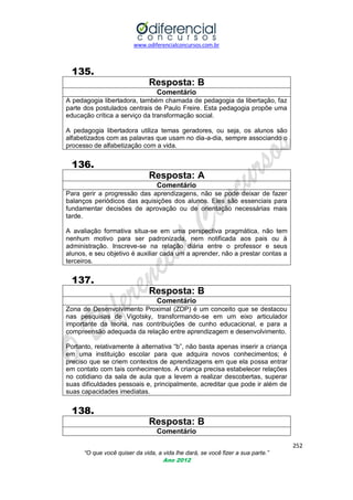 www.odiferencialconcursos.com.br

135.
Resposta: B
Comentário
A pedagogia libertadora, também chamada de pedagogia da libertação, faz
parte dos postulados centrais de Paulo Freire. Esta pedagogia propõe uma
educação crítica a serviço da transformação social.
A pedagogia libertadora utiliza temas geradores, ou seja, os alunos são
alfabetizados com as palavras que usam no dia-a-dia, sempre associando o
processo de alfabetização com a vida.

136.
Resposta: A
Comentário
Para gerir a progressão das aprendizagens, não se pode deixar de fazer
balanços periódicos das aquisições dos alunos. Eles são essenciais para
fundamentar decisões de aprovação ou de orientação necessárias mais
tarde.
A avaliação formativa situa-se em uma perspectiva pragmática, não tem
nenhum motivo para ser padronizada, nem notificada aos pais ou à
administração. Inscreve-se na relação diária entre o professor e seus
alunos, e seu objetivo é auxiliar cada um a aprender, não a prestar contas a
terceiros.

137.
Resposta: B
Comentário
Zona de Desenvolvimento Proximal (ZDP) é um conceito que se destacou
nas pesquisas de Vigotsky, transformando-se em um eixo articulador
importante da teoria, nas contribuições de cunho educacional, e para a
compreensão adequada da relação entre aprendizagem e desenvolvimento.
Portanto, relativamente à alternativa ―b‖, não basta apenas inserir a criança
em uma instituição escolar para que adquira novos conhecimentos; é
preciso que se criem contextos de aprendizagens em que ela possa entrar
em contato com tais conhecimentos. A criança precisa estabelecer relações
no cotidiano da sala de aula que a levem a realizar descobertas, superar
suas dificuldades pessoais e, principalmente, acreditar que pode ir além de
suas capacidades imediatas.

138.
Resposta: B
Comentário
252
“O que você quiser da vida, a vida lhe dará, se você fizer a sua parte.”
Ano 2012

 