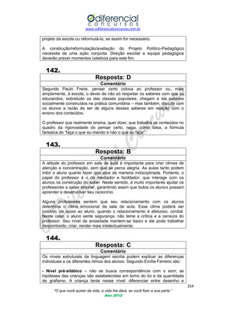www.odiferencialconcursos.com.br

projeto da escola ou reformulá-lo, se assim for necessário.
A construção/reformulação/avaliação do Projeto Político-Pedagógico
necessita de uma ação conjunta. Direção escolar e equipe pedagógica
deverão prever momentos coletivos para este fim.

142.
Resposta: D
Comentário
Segundo Paulo Freire, pensar certo coloca ao professor ou, mais
amplamente, à escola, o dever de não só respeitar os saberes com que os
educandos, sobretudo os das classes populares, chegam a ela saberes
socialmente construídos na prática comunitária – mas também, discutir com
os alunos a razão de ser de alguns desses saberes em relação com o
ensino dos conteúdos.
O professor que realmente ensina, quer dizer, que trabalha os conteúdos no
quadro da rigorosidade do pensar certo, nega, como falsa, a fórmula
farisaica do ―faça o que eu mando e não o que eu faço‖.

143.
Resposta: B
Comentário
A atitude do professor em sala de aula é importante para criar climas de
atenção e concentração, sem que se perca alegria. As aulas tanto podem
inibir o aluno quanto fazer que atue de maneira indisciplinada. Portanto, o
papel do professor é o de mediador e facilitador; que interage com os
alunos na construção do saber. Neste sentido, é muito importante ajudar os
professores a saber ensinar, garantindo assim que todos os alunos possam
aprender e desenvolver seu raciocínio.
Alguns professores sentem que seu relacionamento com os alunos
determina o clima emocional da sala de aula. Esse clima poderá ser
positivo, de apoio ao aluno, quando o relacionamento é afetuoso, cordial.
Neste caso, o aluno sente segurança, não teme a crítica e a censura do
professor. Seu nível de ansiedade mantem-se baixo e ele pode trabalhar
descontraído, criar, render mais intelectualmente.

144.
Resposta: C
Comentário
Os níveis estruturais da linguagem escrita podem explicar as diferenças
individuais e os diferentes ritmos dos alunos. Segundo Emília Ferreiro são:
- Nível pré-silábico – não se busca correspondência com o som; as
hipóteses das crianças são estabelecidas em torno do tio e da quantidade
de grafismo. A criança tenta nesse nível: diferenciar entre desenho e
254
“O que você quiser da vida, a vida lhe dará, se você fizer a sua parte.”
Ano 2012

 