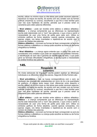 www.odiferencialconcursos.com.br

escrita; utilizar no mínimo duas ou três letras para poder escrever palavras;
reproduzir os traços da escrita, de acordo com seu contato com as formas
gráficas (imprensa ou cursiva), escolhendo a que lhe é mais familiar para
usar nas suas hipóteses de escrita; percebe que é preciso variar os
caracteres para obter palavras diferentes.
- Nível silábico – pode ser dividido entre silábico e silábico alfabético:
Silábico – a criança compreende que as diferenças na representação
escrita está relacionada com o ―som‖ das palavras, o que a leva a sentir a
necessidade de usar uma forma de grafia para cada som. Utiliza os
símbolos gráficos de forma aleatória, usando apenas consoantes, ora
apenas vogais, ora letras inventadas e repetindo-as de acordo com o
número de sílabas das palavras.
Silábico alfabético – convivem as formas de fazer corresponder os sons às
formas silábica e alfabética e a criança pode escolher as letras ou de forma
ortográfica ou fonética.
- Nível Alfabético – a criança agora entende que: a sílaba não pode ser
considerada uma unidade e que pode ser separada em unidades menores;
a identificação do som não é garantia de identificação da letra, o que pode
gerar as famosas dificuldades ortográficas; a escrita supõe a necessidade
da análise fonética das palavras.

145.
Resposta: B
Comentário
Os níveis estruturais da linguagem escrita podem explicar as diferenças
individuais e os diferentes ritmos dos alunos. Segundo Emília Ferreiro são:
- Nível pré-silábico – não se busca correspondência com o som; as
hipóteses das crianças são estabelecidas em torno do tio e da quantidade
de grafismo. A criança tenta nesse nível: diferenciar entre desenho e
escrita; utilizar no mínimo duas ou três letras para poder escrever palavras;
reproduzir os traços da escrita, de acordo com seu contato com as formas
gráficas (imprensa ou cursiva), escolhendo a que lhe é mais familiar para
usar nas suas hipóteses de escrita; percebe que é preciso variar os
caracteres para obter palavras diferentes.
- Nível silábico – pode ser dividido entre silábico e silábico alfabético:
Silábico – a criança compreende que as diferenças na representação
escrita está relacionada com o ―som‖ das palavras, o que a leva a sentir a
necessidade de usar uma forma de grafia para cada som. Utiliza os
símbolos gráficos de forma aleatória, usando apenas consoantes, ora
apenas vogais, ora letras inventadas e repetindo-as de acordo com o
número de sílabas das palavras.
Silábico alfabético – convivem as formas de fazer corresponder os sons às
formas silábica e alfabética e a criança pode escolher as letras ou de forma
ortográfica ou fonética.
255
“O que você quiser da vida, a vida lhe dará, se você fizer a sua parte.”
Ano 2012

 