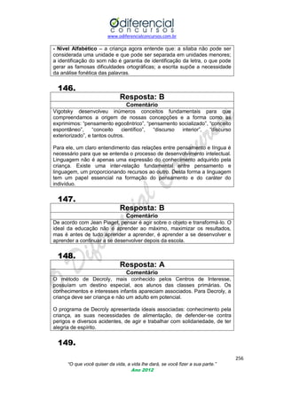 www.odiferencialconcursos.com.br

- Nível Alfabético – a criança agora entende que: a sílaba não pode ser
considerada uma unidade e que pode ser separada em unidades menores;
a identificação do som não é garantia de identificação da letra, o que pode
gerar as famosas dificuldades ortográficas; a escrita supõe a necessidade
da análise fonética das palavras.

146.
Resposta: B
Comentário
Vigotsky desenvolveu inúmeros conceitos fundamentais para que
compreendamos a origem de nossas concepções e a forma como as
exprimimos: ―pensamento egocêntrico‖, ―pensamento socializado‖, ―conceito
espontâneo‖,
―conceito
científico‖,
―discurso
interior‖,
―discurso
exteriorizado‖, e tantos outros.
Para ele, um claro entendimento das relações entre pensamento e língua é
necessário para que se entenda o processo de desenvolvimento intelectual.
Linguagem não é apenas uma expressão do conhecimento adquirido pela
criança. Existe uma inter-relação fundamental entre pensamento e
linguagem, um proporcionando recursos ao outro. Desta forma a linguagem
tem um papel essencial na formação do pensamento e do caráter do
indivíduo.

147.
Resposta: B
Comentário
De acordo com Jean Piaget, pensar é agir sobre o objeto e transformá-lo. O
ideal da educação não é aprender ao máximo, maximizar os resultados,
mas é antes de tudo aprender a aprender, é aprender a se desenvolver e
aprender a continuar a se desenvolver depois da escola.

148.
Resposta: A
Comentário
O método de Decroly, mais conhecido pelos Centros de Interesse,
possuíam um destino especial, aos alunos das classes primárias. Os
conhecimentos e interesses infantis apareciam associados. Para Decroly, a
criança deve ser criança e não um adulto em potencial.
O programa de Decroly apresentada ideais associadas: conhecimento pela
criança, as suas necessidades de alimentação, de defender-se contra
perigos e diversos acidentes, de agir e trabalhar com solidariedade, de ter
alegria de espírito.

149.
256
“O que você quiser da vida, a vida lhe dará, se você fizer a sua parte.”
Ano 2012

 