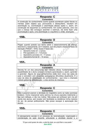 www.odiferencialconcursos.com.br

Resposta: C
Comentário
A construção do conhecimento ocorre quando acontecem ações físicas ou
mentais sobre objetos que, provocando o desequilíbrio, resultam em
assimilação ou, acomodação e assimilação dessas ações e, assim, em
construção de esquemas ou conhecimento. Em outras palavras, uma vez
que a criança não consegue assimilar o estímulo, ela tenta fazer uma
acomodação e após, uma assimilação e o equilíbrio é, então, alcançado.

150.
Resposta: D
Comentário
Piaget, quando postula sua teoria sobre o desenvolvimento da criança,
descreve-a, basicamente, em 4 estados, que ele próprio chama de fases de
transição (PIAGET, 1975). Essas 4 fases são :
 Sensório-motor (0 – 2 anos);
 Pré-operatório ( 2 – 7,8 anos);
 Operatório-concreto ( 8 – 11 anos);
 Operatório-formal (8 – 14 anos);

151.
Resposta: A
Comentário
Decroly foi um dos precursores dos métodos ativos, fundamentados na
possibilidade de o aluno conduzir o próprio aprendizado e, assim, aprender
a aprender. Alguns de seus pensamentos estão bem vivos nas salas de
aula e coincidem com propostas pedagógicas difundidas atualmente. É o
caso da ideia de globalização de conhecimentos - que inclui o chamado
método global de alfabetização - e dos centros de interesse.

152.
Resposta: C
Comentário
Não é possível exercer a atividade do magistério como se nada ocorresse
conosco. Como impossível seria sairmos na chuva expostos totalmente a
ela, sem defesas, e não nos molhar. Não posso ser professor sem me pôr
diante dos alunos, sem revelar com facilidade ou relutância minha maneira
de ser, de pensar politicamente. Não posso escapar à apreciação dos
alunos.

153.
Resposta: C
Comentário
O planejamento escolar é um processo de racionalização, organização e
coordenação da ação docente, articulando a atividade escolar e a
257
“O que você quiser da vida, a vida lhe dará, se você fizer a sua parte.”
Ano 2012

 