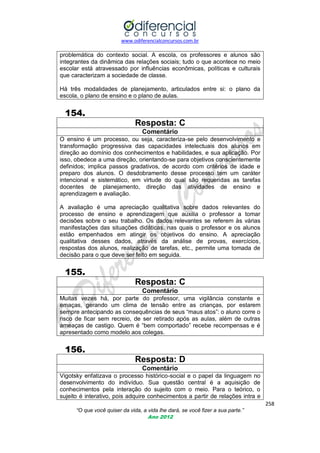www.odiferencialconcursos.com.br

problemática do contexto social. A escola, os professores e alunos são
integrantes da dinâmica das relações sociais; tudo o que acontece no meio
escolar está atravessado por influências econômicas, políticas e culturais
que caracterizam a sociedade de classe.
Há três modalidades de planejamento, articulados entre si: o plano da
escola, o plano de ensino e o plano de aulas.

154.
Resposta: C
Comentário
O ensino é um processo, ou seja, caracteriza-se pelo desenvolvimento e
transformação progressiva das capacidades intelectuais dos alunos em
direção ao domínio dos conhecimentos e habilidades, e sua aplicação. Por
isso, obedece a uma direção, orientando-se para objetivos conscientemente
definidos; implica passos gradativos, de acordo com critérios de idade e
preparo dos alunos. O desdobramento desse processo tem um caráter
intencional e sistemático, em virtude do qual são requeridas as tarefas
docentes de planejamento, direção das atividades de ensino e
aprendizagem e avaliação.
A avaliação é uma apreciação qualitativa sobre dados relevantes do
processo de ensino e aprendizagem que auxilia o professor a tomar
decisões sobre o seu trabalho. Os dados relevantes se referem às várias
manifestações das situações didáticas, nas quais o professor e os alunos
estão empenhados em atingir os objetivos do ensino. A apreciação
qualitativa desses dados, através da análise de provas, exercícios,
respostas dos alunos, realização de tarefas, etc., permite uma tomada de
decisão para o que deve ser feito em seguida.

155.
Resposta: C
Comentário
Muitas vezes há, por parte do professor, uma vigilância constante e
emaças, gerando um clima de tensão entre as crianças, por estarem
sempre antecipando as consequências de seus ―maus atos‖: o aluno corre o
risco de ficar sem recreio, de ser retirado após as aulas, além de outras
ameaças de castigo. Quem é ―bem comportado‖ recebe recompensas e é
apresentado como modelo aos colegas.

156.
Resposta: D
Comentário
Vigotsky enfatizava o processo histórico-social e o papel da linguagem no
desenvolvimento do indivíduo. Sua questão central é a aquisição de
conhecimentos pela interação do sujeito com o meio. Para o teórico, o
sujeito é interativo, pois adquire conhecimentos a partir de relações intra e
258
“O que você quiser da vida, a vida lhe dará, se você fizer a sua parte.”
Ano 2012

 
