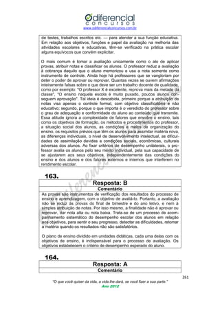 www.odiferencialconcursos.com.br

de testes, trabalhos escritos etc. — para atender a sua função educativa.
Em relação aos objetivos, funções e papel da avaliação na melhoria das
atividades escolares e educativas, têm-se verificado na prática escolar
alguns equívocos que convém explicitar.
O mais comum é tomar a avaliação unicamente como o ato de aplicar
provas, atribuir notas e classificar os alunos. O professor reduz a avaliação
à cobrança daquilo que o aluno memorizou e usa a nota somente como
instrumento de controle. Ainda hoje há professores que se vangloriam por
deter o poder de aprovar ou reprovar. Quantas vezes se ouvem afirmações
inteiramente falsas sobre o que deve ser um trabalho docente de qualidade,
como por exemplo: "O professor X é excelente, reprova mais da metade da
classe", "O ensino naquela escola é muito puxado, poucos alunos conseguem aprovação". Tal ideia é descabida, primeiro porque a atribuição de
notas visa apenas o controle formal, com objetivo classificatório e não
educativo; segundo, porque o que importa é o veredicto do professor sobre
o grau de adequação e conformidade do aluno ao conteúdo que transmite.
Essa atitude ignora a complexidade de fatores que envolve o ensino, tais
como os objetivos de formação, os métodos e procedimentos do professor,
a situação social dos alunos, as condições e meios de organização do
ensino, os requisitos prévios que têm os alunos para assimilar matéria nova,
as diferenças individuais, o nível de desenvolvimento intelectual, as dificuldades de assimilação devidas a condições sociais, econômicas, culturais
adversas dos alunos. Ao fixar critérios de desempenho unilaterais, o professor avalia os alunos pelo seu mérito individual, pela sua capacidade de
se ajustarem aos seus objetivos, independentemente das condições do
ensino e dos alunos e dos fatores externos e internos que interferem no
rendimento escolar.

163.
Resposta: B
Comentário
As provas são instrumentos de verificação dos resultados do processo de
ensino e aprendizagem, com o objetivo de avaliá-lo. Portanto, a avaliação
não se reduz às provas do final de bimestre e do ano letivo, e nem à
simples atribuição de notas. Por isso mesmo, a finalidade não é aprovar ou
reprovar, dar nota alta ou nota baixa. Trata-se de um processo de acompanhamento sistemático do desempenho escolar dos alunos em relação
aos objetivos, para sentir o seu progresso, detectar as dificuldades, retomar
a matéria quando os resultados não são satisfatórios.
O plano de ensino dividido em unidades didáticas, cada uma delas com os
objetivos de ensino, é indispensável para o processo de avaliação. Os
objetivos estabelecem o critério de desempenho esperado do aluno.

164.
Resposta: A
Comentário
261
“O que você quiser da vida, a vida lhe dará, se você fizer a sua parte.”
Ano 2012

 