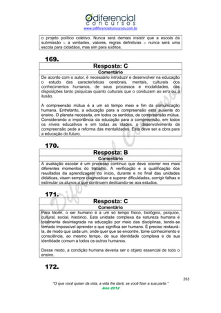 www.odiferencialconcursos.com.br

o projeto político coletivo. Nunca será demais insistir que a escola da
submissão – a verdades, valores, regras definitivas – nunca será uma
escola para cidadãos, mas sim para súditos.

169.
Resposta: C
Comentário
De acordo com o autor, é necessário introduzir e desenvolver na educação
o estudo das características cerebrais, mentais, culturais dos
conhecimentos humanos, de seus processos e modalidades, das
disposições tanto psíquicas quanto culturais que o conduzem ao erro ou à
ilusão.
A compreensão mútua é a um só tempo meio e fim da comunicação
humana. Entretanto, a educação para a compreensão está ausente do
ensino. O planeta necessita, em todos os sentidos, de compreensão mútua.
Considerando a importância da educação para a compreensão, em todos
os níveis educativos e em todas as idades, o desenvolvimento da
compreensão pede a reforma das mentalidades. Esta deve ser a obra para
a educação do futuro.

170.
Resposta: B
Comentário
A avaliação escolar é um processo contínuo que deve ocorrer nos mais
diferentes momentos do trabalho. A verificação e a qualificação dos
resultados da aprendizagem no início, durante e no final das unidades
didáticas, visam sempre diagnosticar e superar dificuldades, corrigir falhas e
estimular os alunos a que continuem dedicando-se aos estudos.

171.
Resposta: C
Comentário
Para Morin, o ser humano é a um só tempo físico, biológico, psíquico,
cultural, social, histórico. Esta unidade complexa da natureza humana é
totalmente desintegrada na educação por meio das disciplinas, tendo-se
tornado impossível aprender o que significa ser humano. É preciso restaurála, de modo que cada um, onde quer que se encontre, tome conhecimento e
consciência, ao mesmo tempo, de sua identidade complexa e de sua
identidade comum a todos os outros humanos.
Desse modo, a condição humana deveria ser o objeto essencial de todo o
ensino.

172.
263
“O que você quiser da vida, a vida lhe dará, se você fizer a sua parte.”
Ano 2012

 