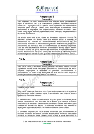 www.odiferencialconcursos.com.br

Resposta: B
Comentário
Para Vigotsky, um claro entendimento das relações entre pensamento e
língua é necessário para que se entenda o processo de desenvolvimento
intelectual. Linguagem não é apenas uma expressão do conhecimento
adquirido pela criança. Existe uma inter-relação fundamental entre
pensamento e linguagem, um proporcionando recursos ao outro. Desta
forma a linguagem tem um papel essencial na formação do pensamento e
do caráter do indivíduo.
De acordo com este autor, todas as atividades cognitivas básicas do
indivíduo ocorrem de acordo com sua história social e acabam se
constituindo no produto do desenvolvimento histórico-social de sua
comunidade. Portanto, as habilidades cognitivas e as formas de estruturar o
pensamento do indivíduo não são determinadas por fatores congênitos.
São, isto sim, resultado das atividades praticadas de acordo com os hábitos
sociais da cultura em que o indivíduo se desenvolve. Consequentemente, a
história da sociedade na qual a criança se desenvolve e a história pessoal
desta criança são fatores cruciais que vão determinar sua forma de pensar.

173.
Resposta: C
Comentário
Para Paulo Freire, a leitura do mundo precede a leitura da palavra, daí que
a posterior leitura desta não possa prescindir da continuidade da leitura
daquele. Linguagem e realidade se prendem dinamicamente. A
compreensão do texto a ser alcançada por sua leitura crítica implica a
percepção das relações entre o texto e o contexto.

174.
Resposta: D
Comentário
Frase de Paulo Freire:
―Não basta saber que Eva viu a uva. É preciso compreender qual a posição
que Eva ocupa no seu contexto social, quem trabalha para produzir a uva e
quem lucra com esse trabalho.‖
O método Paulo Freire consiste numa proposta para a alfabetização de
adultos desenvolvida pelo educador Paulo Freire, que criticava o sistema
tradicional que utilizava a cartilha como ferramenta central da didática para
o ensino da leitura e da escrita. As cartilhas ensinavam pelo método da
repetição d e palavras soltas ou de frases criadas de forma forçosa.
O processo proposto por Paulo Freire iniciava-se pelo levantamento do
universo vocabular dos alunos. Através de conversas informais, o educador
observa os vocábulos mais usados pelos alunos e assim seleciona as
264
“O que você quiser da vida, a vida lhe dará, se você fizer a sua parte.”
Ano 2012

 
